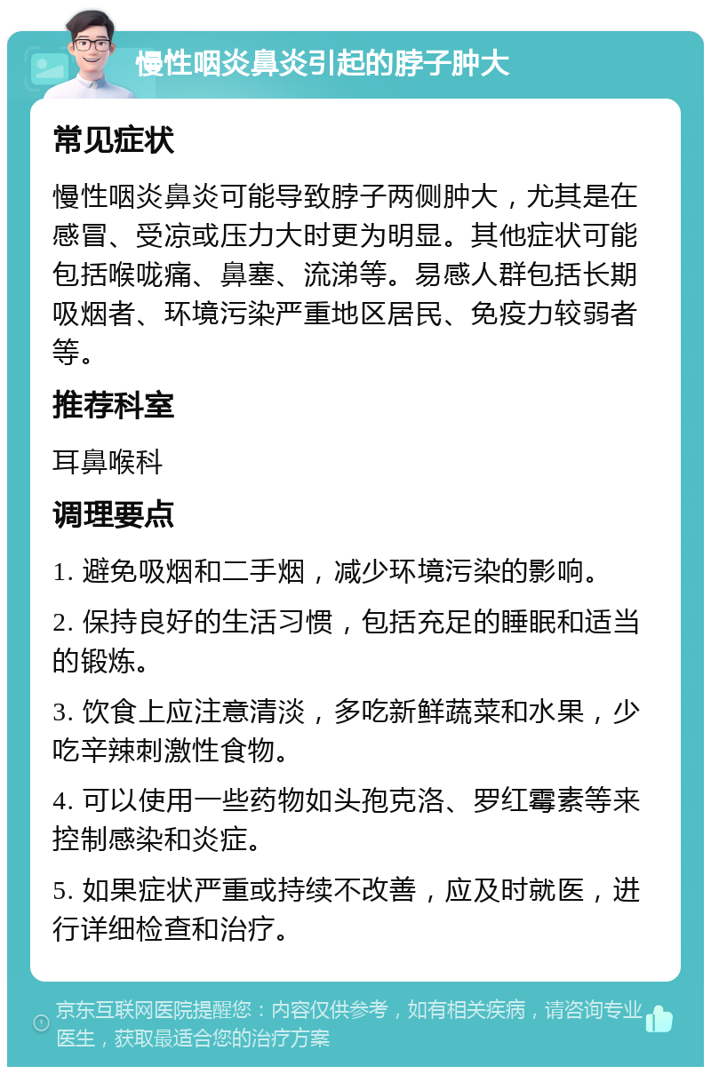 慢性咽炎鼻炎引起的脖子肿大 常见症状 慢性咽炎鼻炎可能导致脖子两侧肿大，尤其是在感冒、受凉或压力大时更为明显。其他症状可能包括喉咙痛、鼻塞、流涕等。易感人群包括长期吸烟者、环境污染严重地区居民、免疫力较弱者等。 推荐科室 耳鼻喉科 调理要点 1. 避免吸烟和二手烟，减少环境污染的影响。 2. 保持良好的生活习惯，包括充足的睡眠和适当的锻炼。 3. 饮食上应注意清淡，多吃新鲜蔬菜和水果，少吃辛辣刺激性食物。 4. 可以使用一些药物如头孢克洛、罗红霉素等来控制感染和炎症。 5. 如果症状严重或持续不改善，应及时就医，进行详细检查和治疗。