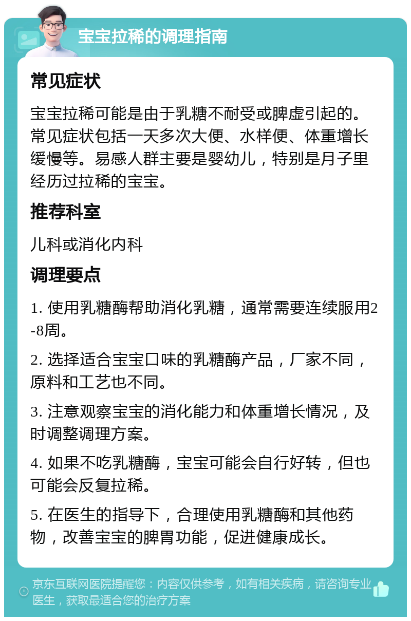 宝宝拉稀的调理指南 常见症状 宝宝拉稀可能是由于乳糖不耐受或脾虚引起的。常见症状包括一天多次大便、水样便、体重增长缓慢等。易感人群主要是婴幼儿，特别是月子里经历过拉稀的宝宝。 推荐科室 儿科或消化内科 调理要点 1. 使用乳糖酶帮助消化乳糖，通常需要连续服用2-8周。 2. 选择适合宝宝口味的乳糖酶产品，厂家不同，原料和工艺也不同。 3. 注意观察宝宝的消化能力和体重增长情况，及时调整调理方案。 4. 如果不吃乳糖酶，宝宝可能会自行好转，但也可能会反复拉稀。 5. 在医生的指导下，合理使用乳糖酶和其他药物，改善宝宝的脾胃功能，促进健康成长。