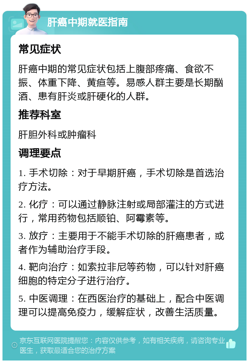 肝癌中期就医指南 常见症状 肝癌中期的常见症状包括上腹部疼痛、食欲不振、体重下降、黄疸等。易感人群主要是长期酗酒、患有肝炎或肝硬化的人群。 推荐科室 肝胆外科或肿瘤科 调理要点 1. 手术切除：对于早期肝癌，手术切除是首选治疗方法。 2. 化疗：可以通过静脉注射或局部灌注的方式进行，常用药物包括顺铂、阿霉素等。 3. 放疗：主要用于不能手术切除的肝癌患者，或者作为辅助治疗手段。 4. 靶向治疗：如索拉非尼等药物，可以针对肝癌细胞的特定分子进行治疗。 5. 中医调理：在西医治疗的基础上，配合中医调理可以提高免疫力，缓解症状，改善生活质量。