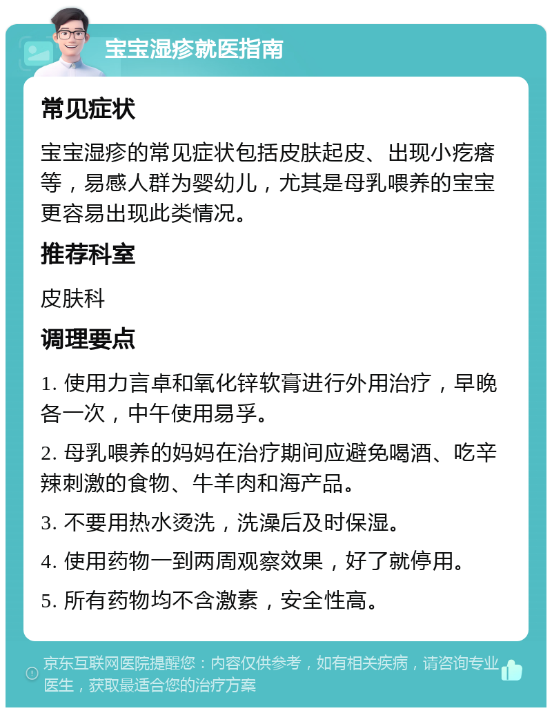 宝宝湿疹就医指南 常见症状 宝宝湿疹的常见症状包括皮肤起皮、出现小疙瘩等，易感人群为婴幼儿，尤其是母乳喂养的宝宝更容易出现此类情况。 推荐科室 皮肤科 调理要点 1. 使用力言卓和氧化锌软膏进行外用治疗，早晚各一次，中午使用易孚。 2. 母乳喂养的妈妈在治疗期间应避免喝酒、吃辛辣刺激的食物、牛羊肉和海产品。 3. 不要用热水烫洗，洗澡后及时保湿。 4. 使用药物一到两周观察效果，好了就停用。 5. 所有药物均不含激素，安全性高。