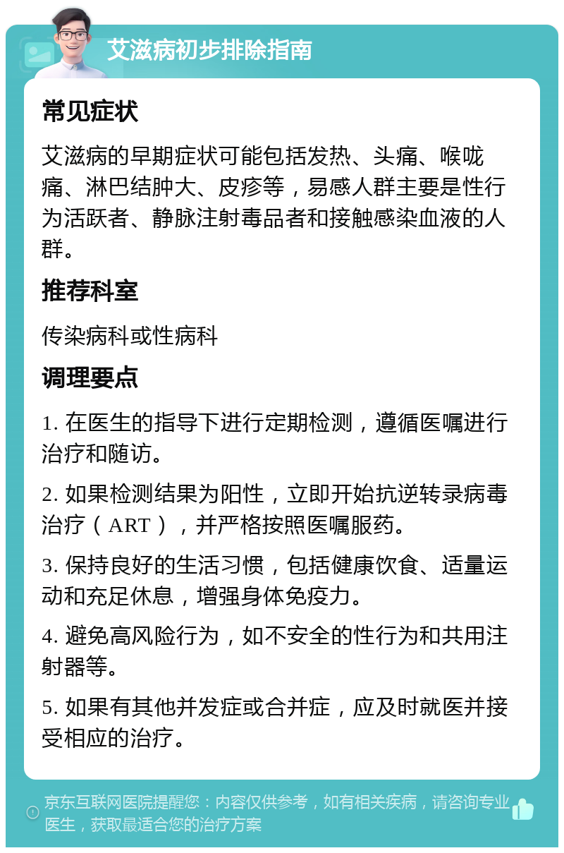 艾滋病初步排除指南 常见症状 艾滋病的早期症状可能包括发热、头痛、喉咙痛、淋巴结肿大、皮疹等，易感人群主要是性行为活跃者、静脉注射毒品者和接触感染血液的人群。 推荐科室 传染病科或性病科 调理要点 1. 在医生的指导下进行定期检测，遵循医嘱进行治疗和随访。 2. 如果检测结果为阳性，立即开始抗逆转录病毒治疗（ART），并严格按照医嘱服药。 3. 保持良好的生活习惯，包括健康饮食、适量运动和充足休息，增强身体免疫力。 4. 避免高风险行为，如不安全的性行为和共用注射器等。 5. 如果有其他并发症或合并症，应及时就医并接受相应的治疗。