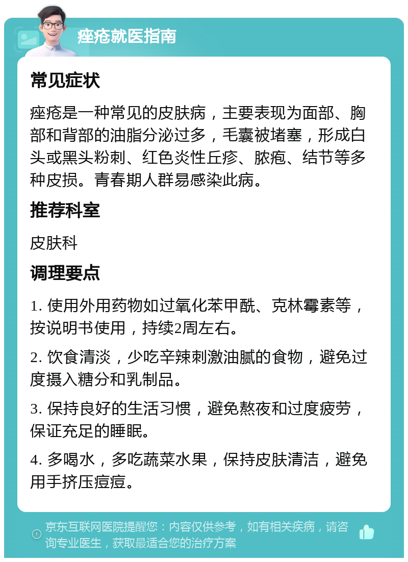 痤疮就医指南 常见症状 痤疮是一种常见的皮肤病，主要表现为面部、胸部和背部的油脂分泌过多，毛囊被堵塞，形成白头或黑头粉刺、红色炎性丘疹、脓疱、结节等多种皮损。青春期人群易感染此病。 推荐科室 皮肤科 调理要点 1. 使用外用药物如过氧化苯甲酰、克林霉素等，按说明书使用，持续2周左右。 2. 饮食清淡，少吃辛辣刺激油腻的食物，避免过度摄入糖分和乳制品。 3. 保持良好的生活习惯，避免熬夜和过度疲劳，保证充足的睡眠。 4. 多喝水，多吃蔬菜水果，保持皮肤清洁，避免用手挤压痘痘。