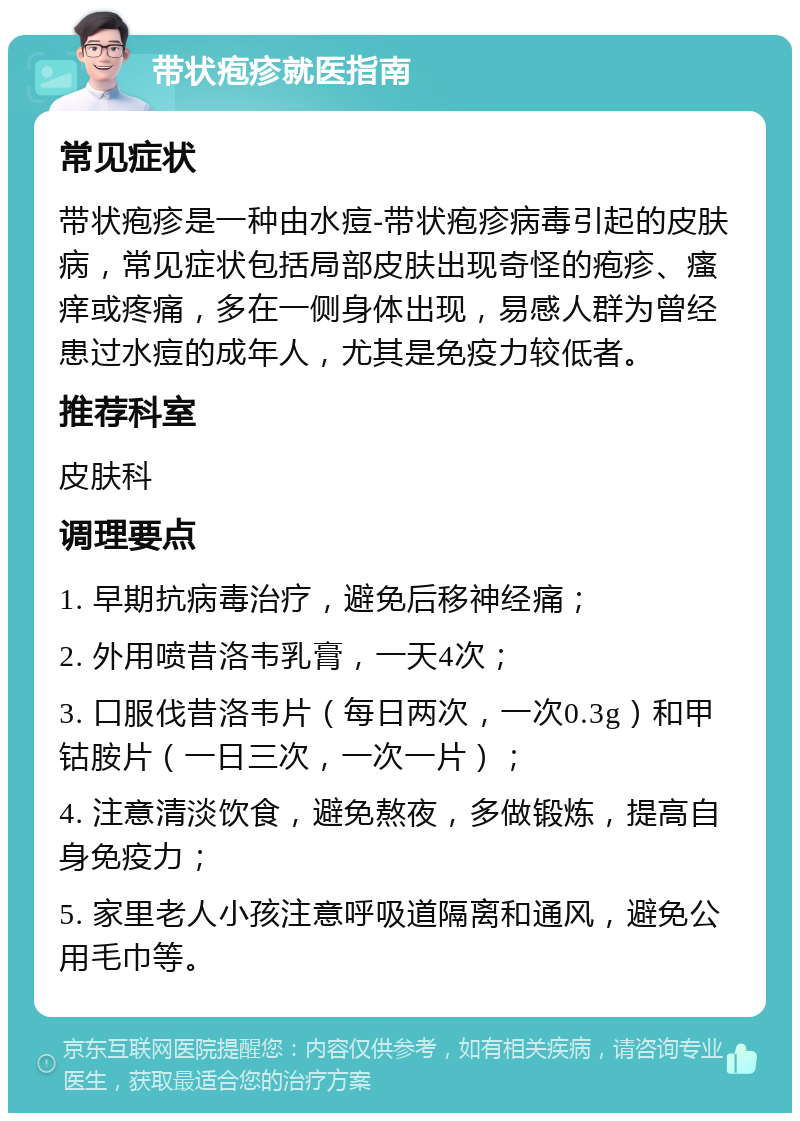 带状疱疹就医指南 常见症状 带状疱疹是一种由水痘-带状疱疹病毒引起的皮肤病，常见症状包括局部皮肤出现奇怪的疱疹、瘙痒或疼痛，多在一侧身体出现，易感人群为曾经患过水痘的成年人，尤其是免疫力较低者。 推荐科室 皮肤科 调理要点 1. 早期抗病毒治疗，避免后移神经痛； 2. 外用喷昔洛韦乳膏，一天4次； 3. 口服伐昔洛韦片（每日两次，一次0.3g）和甲钴胺片（一日三次，一次一片）； 4. 注意清淡饮食，避免熬夜，多做锻炼，提高自身免疫力； 5. 家里老人小孩注意呼吸道隔离和通风，避免公用毛巾等。