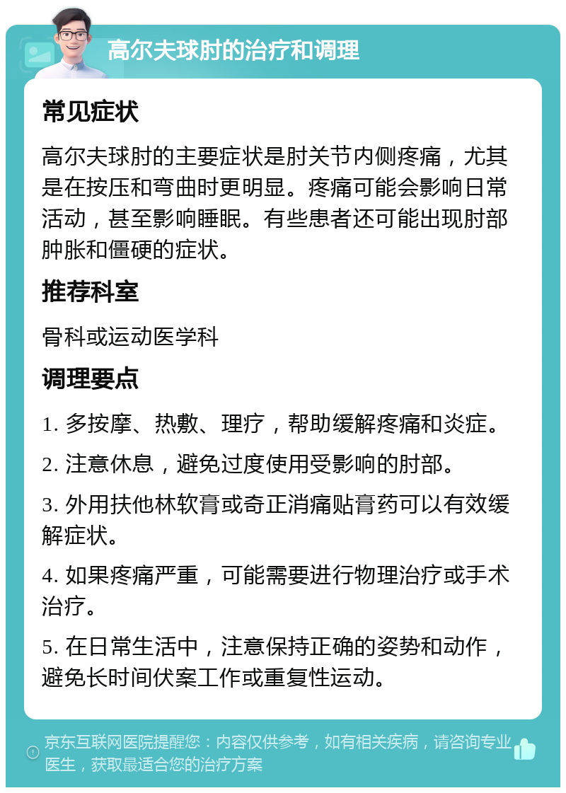 高尔夫球肘的治疗和调理 常见症状 高尔夫球肘的主要症状是肘关节内侧疼痛，尤其是在按压和弯曲时更明显。疼痛可能会影响日常活动，甚至影响睡眠。有些患者还可能出现肘部肿胀和僵硬的症状。 推荐科室 骨科或运动医学科 调理要点 1. 多按摩、热敷、理疗，帮助缓解疼痛和炎症。 2. 注意休息，避免过度使用受影响的肘部。 3. 外用扶他林软膏或奇正消痛贴膏药可以有效缓解症状。 4. 如果疼痛严重，可能需要进行物理治疗或手术治疗。 5. 在日常生活中，注意保持正确的姿势和动作，避免长时间伏案工作或重复性运动。