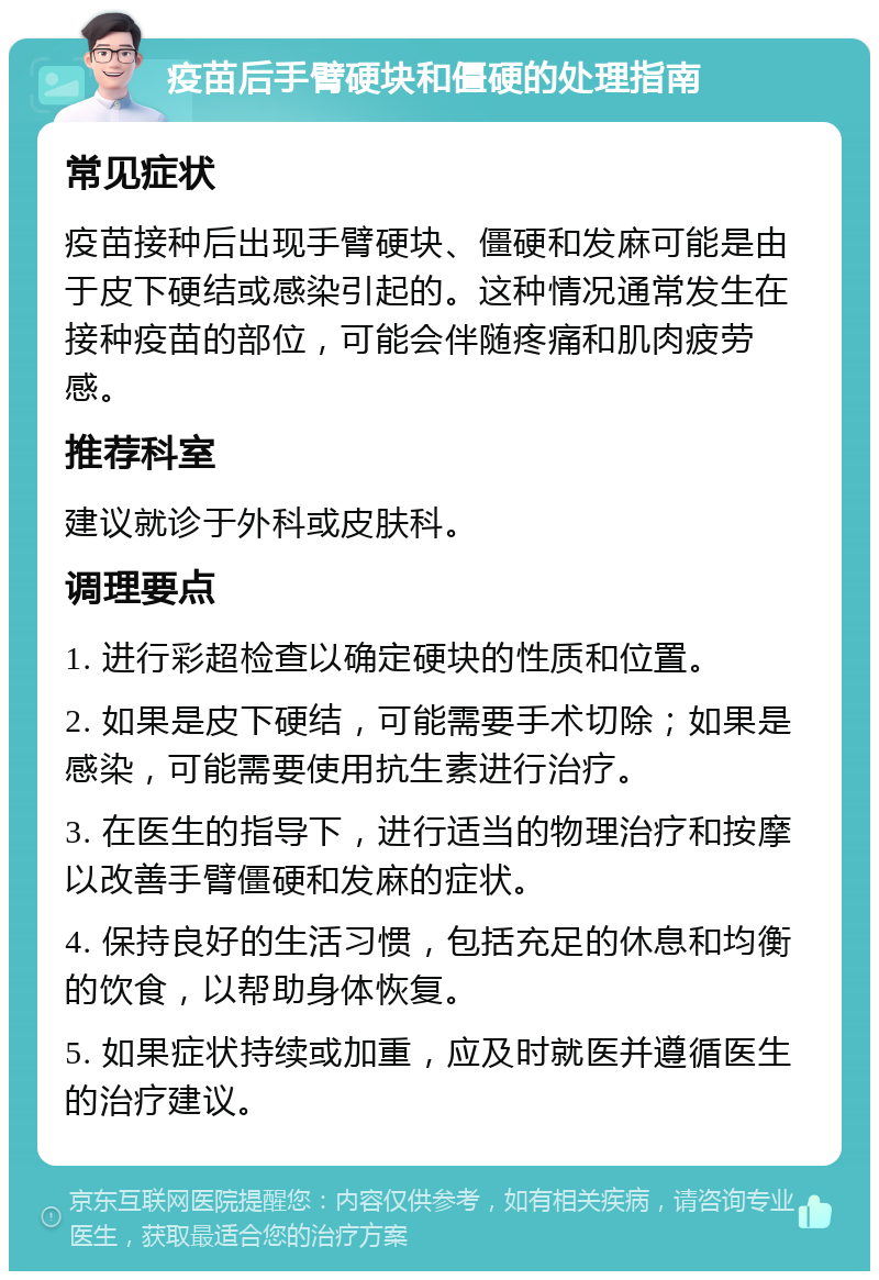 疫苗后手臂硬块和僵硬的处理指南 常见症状 疫苗接种后出现手臂硬块、僵硬和发麻可能是由于皮下硬结或感染引起的。这种情况通常发生在接种疫苗的部位，可能会伴随疼痛和肌肉疲劳感。 推荐科室 建议就诊于外科或皮肤科。 调理要点 1. 进行彩超检查以确定硬块的性质和位置。 2. 如果是皮下硬结，可能需要手术切除；如果是感染，可能需要使用抗生素进行治疗。 3. 在医生的指导下，进行适当的物理治疗和按摩以改善手臂僵硬和发麻的症状。 4. 保持良好的生活习惯，包括充足的休息和均衡的饮食，以帮助身体恢复。 5. 如果症状持续或加重，应及时就医并遵循医生的治疗建议。