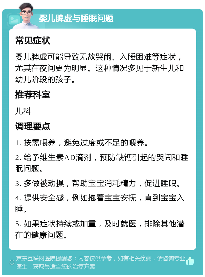 婴儿脾虚与睡眠问题 常见症状 婴儿脾虚可能导致无故哭闹、入睡困难等症状，尤其在夜间更为明显。这种情况多见于新生儿和幼儿阶段的孩子。 推荐科室 儿科 调理要点 1. 按需喂养，避免过度或不足的喂养。 2. 给予维生素AD滴剂，预防缺钙引起的哭闹和睡眠问题。 3. 多做被动操，帮助宝宝消耗精力，促进睡眠。 4. 提供安全感，例如抱着宝宝安抚，直到宝宝入睡。 5. 如果症状持续或加重，及时就医，排除其他潜在的健康问题。