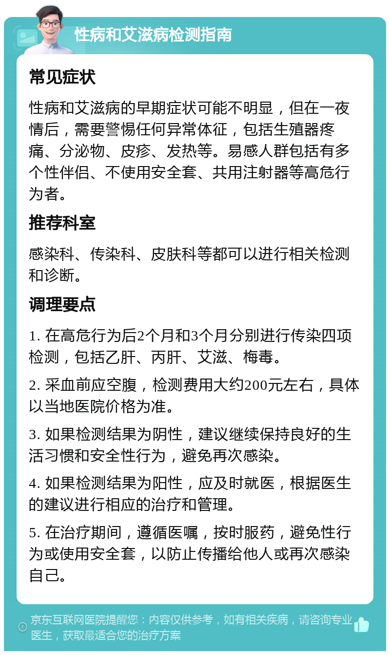 性病和艾滋病检测指南 常见症状 性病和艾滋病的早期症状可能不明显，但在一夜情后，需要警惕任何异常体征，包括生殖器疼痛、分泌物、皮疹、发热等。易感人群包括有多个性伴侣、不使用安全套、共用注射器等高危行为者。 推荐科室 感染科、传染科、皮肤科等都可以进行相关检测和诊断。 调理要点 1. 在高危行为后2个月和3个月分别进行传染四项检测，包括乙肝、丙肝、艾滋、梅毒。 2. 采血前应空腹，检测费用大约200元左右，具体以当地医院价格为准。 3. 如果检测结果为阴性，建议继续保持良好的生活习惯和安全性行为，避免再次感染。 4. 如果检测结果为阳性，应及时就医，根据医生的建议进行相应的治疗和管理。 5. 在治疗期间，遵循医嘱，按时服药，避免性行为或使用安全套，以防止传播给他人或再次感染自己。