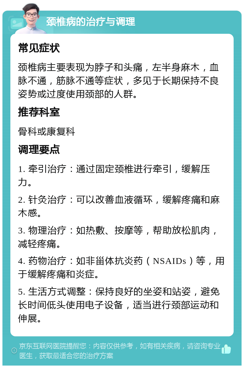 颈椎病的治疗与调理 常见症状 颈椎病主要表现为脖子和头痛，左半身麻木，血脉不通，筋脉不通等症状，多见于长期保持不良姿势或过度使用颈部的人群。 推荐科室 骨科或康复科 调理要点 1. 牵引治疗：通过固定颈椎进行牵引，缓解压力。 2. 针灸治疗：可以改善血液循环，缓解疼痛和麻木感。 3. 物理治疗：如热敷、按摩等，帮助放松肌肉，减轻疼痛。 4. 药物治疗：如非甾体抗炎药（NSAIDs）等，用于缓解疼痛和炎症。 5. 生活方式调整：保持良好的坐姿和站姿，避免长时间低头使用电子设备，适当进行颈部运动和伸展。