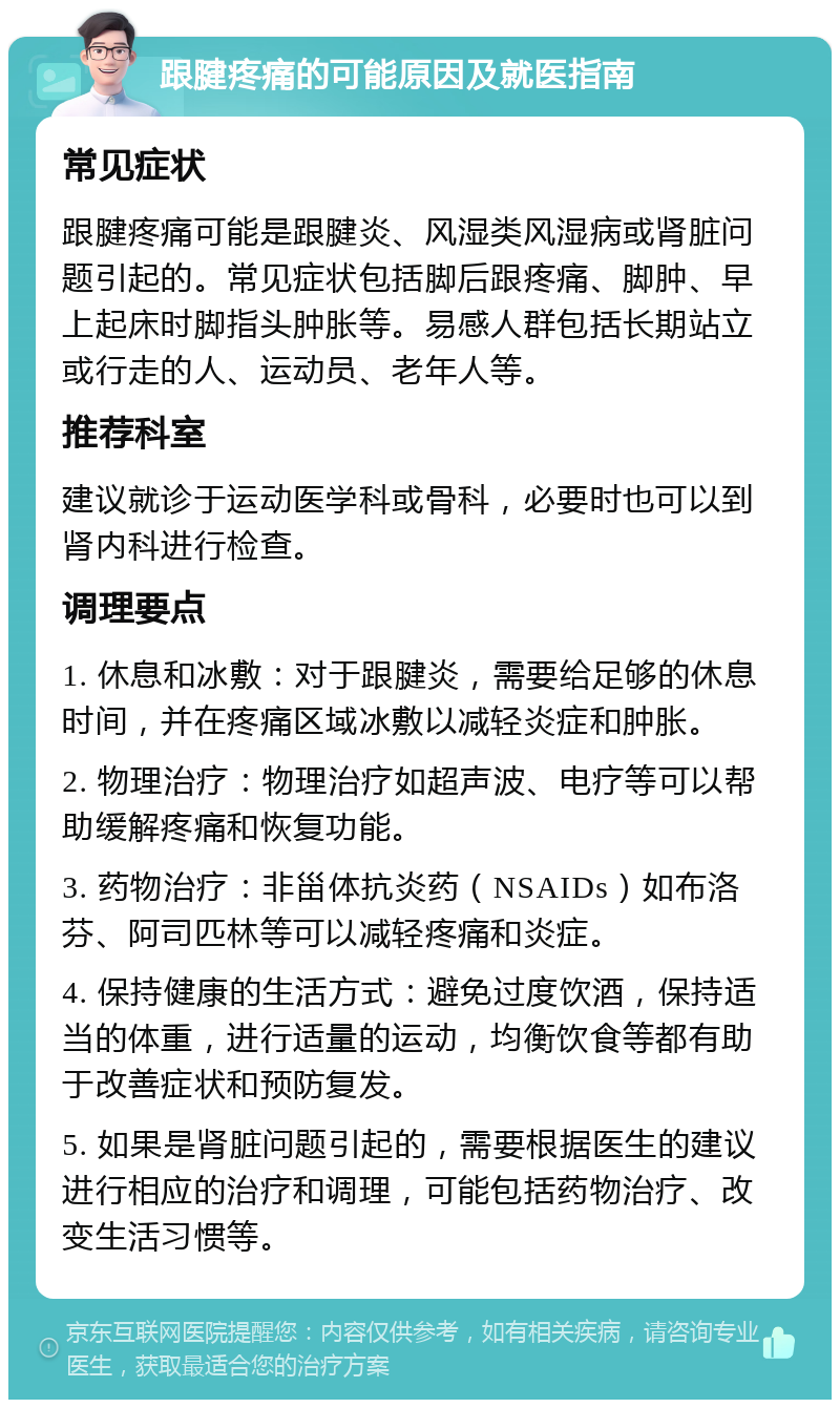 跟腱疼痛的可能原因及就医指南 常见症状 跟腱疼痛可能是跟腱炎、风湿类风湿病或肾脏问题引起的。常见症状包括脚后跟疼痛、脚肿、早上起床时脚指头肿胀等。易感人群包括长期站立或行走的人、运动员、老年人等。 推荐科室 建议就诊于运动医学科或骨科，必要时也可以到肾内科进行检查。 调理要点 1. 休息和冰敷：对于跟腱炎，需要给足够的休息时间，并在疼痛区域冰敷以减轻炎症和肿胀。 2. 物理治疗：物理治疗如超声波、电疗等可以帮助缓解疼痛和恢复功能。 3. 药物治疗：非甾体抗炎药（NSAIDs）如布洛芬、阿司匹林等可以减轻疼痛和炎症。 4. 保持健康的生活方式：避免过度饮酒，保持适当的体重，进行适量的运动，均衡饮食等都有助于改善症状和预防复发。 5. 如果是肾脏问题引起的，需要根据医生的建议进行相应的治疗和调理，可能包括药物治疗、改变生活习惯等。