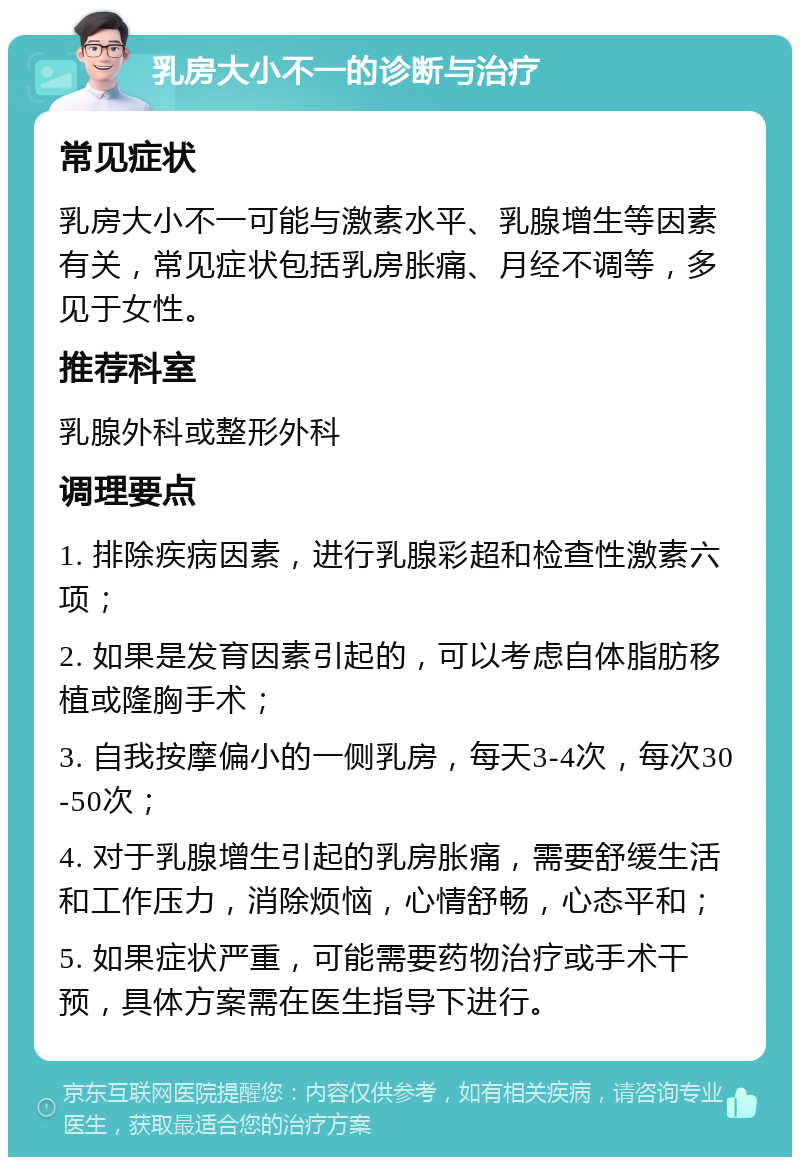 乳房大小不一的诊断与治疗 常见症状 乳房大小不一可能与激素水平、乳腺增生等因素有关，常见症状包括乳房胀痛、月经不调等，多见于女性。 推荐科室 乳腺外科或整形外科 调理要点 1. 排除疾病因素，进行乳腺彩超和检查性激素六项； 2. 如果是发育因素引起的，可以考虑自体脂肪移植或隆胸手术； 3. 自我按摩偏小的一侧乳房，每天3-4次，每次30-50次； 4. 对于乳腺增生引起的乳房胀痛，需要舒缓生活和工作压力，消除烦恼，心情舒畅，心态平和； 5. 如果症状严重，可能需要药物治疗或手术干预，具体方案需在医生指导下进行。