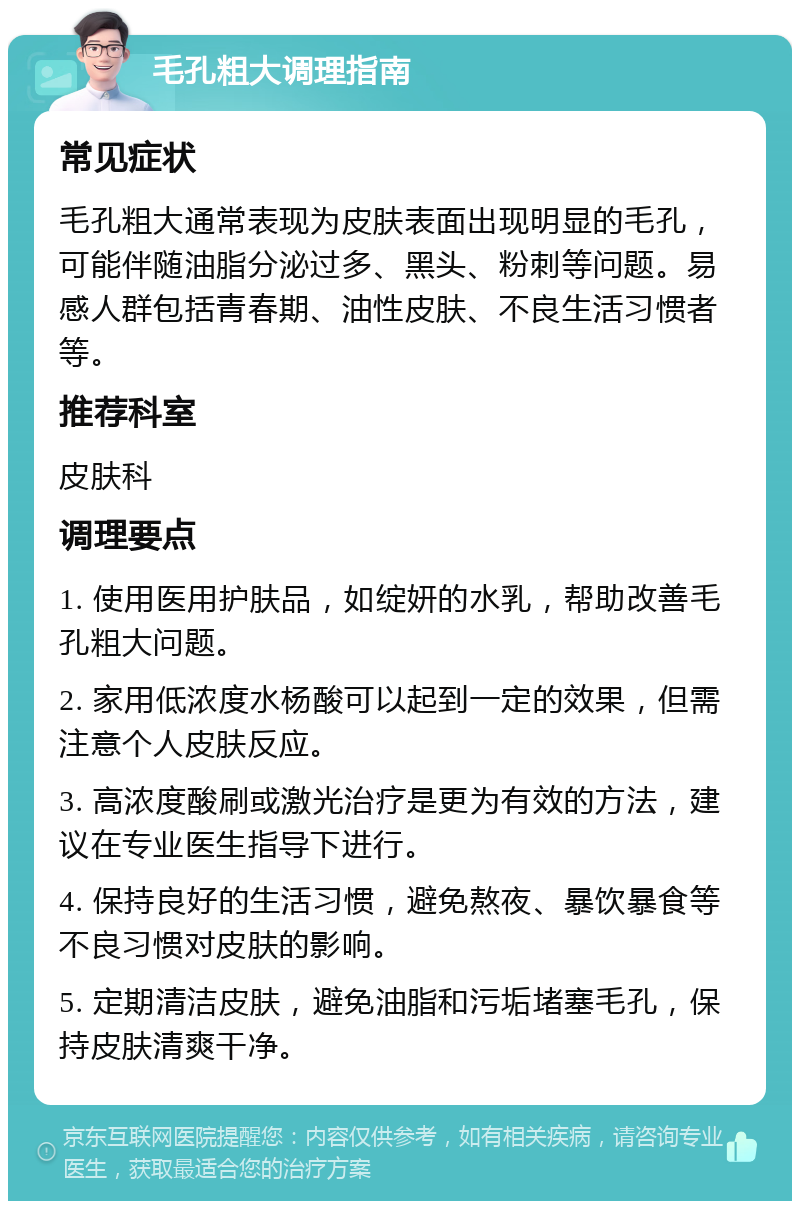 毛孔粗大调理指南 常见症状 毛孔粗大通常表现为皮肤表面出现明显的毛孔，可能伴随油脂分泌过多、黑头、粉刺等问题。易感人群包括青春期、油性皮肤、不良生活习惯者等。 推荐科室 皮肤科 调理要点 1. 使用医用护肤品，如绽妍的水乳，帮助改善毛孔粗大问题。 2. 家用低浓度水杨酸可以起到一定的效果，但需注意个人皮肤反应。 3. 高浓度酸刷或激光治疗是更为有效的方法，建议在专业医生指导下进行。 4. 保持良好的生活习惯，避免熬夜、暴饮暴食等不良习惯对皮肤的影响。 5. 定期清洁皮肤，避免油脂和污垢堵塞毛孔，保持皮肤清爽干净。