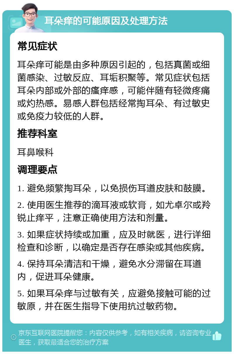 耳朵痒的可能原因及处理方法 常见症状 耳朵痒可能是由多种原因引起的，包括真菌或细菌感染、过敏反应、耳垢积聚等。常见症状包括耳朵内部或外部的瘙痒感，可能伴随有轻微疼痛或灼热感。易感人群包括经常掏耳朵、有过敏史或免疫力较低的人群。 推荐科室 耳鼻喉科 调理要点 1. 避免频繁掏耳朵，以免损伤耳道皮肤和鼓膜。 2. 使用医生推荐的滴耳液或软膏，如尤卓尔或羚锐止痒平，注意正确使用方法和剂量。 3. 如果症状持续或加重，应及时就医，进行详细检查和诊断，以确定是否存在感染或其他疾病。 4. 保持耳朵清洁和干燥，避免水分滞留在耳道内，促进耳朵健康。 5. 如果耳朵痒与过敏有关，应避免接触可能的过敏原，并在医生指导下使用抗过敏药物。