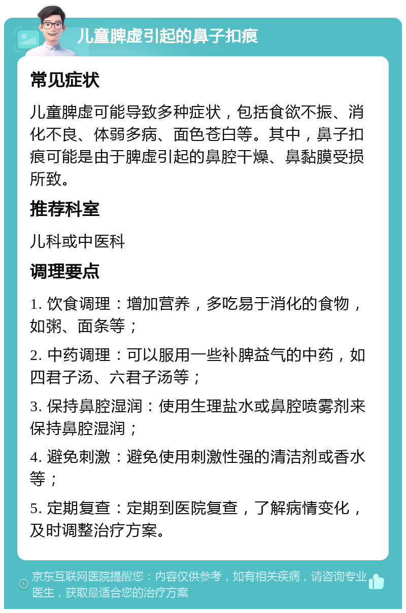 儿童脾虚引起的鼻子扣痕 常见症状 儿童脾虚可能导致多种症状，包括食欲不振、消化不良、体弱多病、面色苍白等。其中，鼻子扣痕可能是由于脾虚引起的鼻腔干燥、鼻黏膜受损所致。 推荐科室 儿科或中医科 调理要点 1. 饮食调理：增加营养，多吃易于消化的食物，如粥、面条等； 2. 中药调理：可以服用一些补脾益气的中药，如四君子汤、六君子汤等； 3. 保持鼻腔湿润：使用生理盐水或鼻腔喷雾剂来保持鼻腔湿润； 4. 避免刺激：避免使用刺激性强的清洁剂或香水等； 5. 定期复查：定期到医院复查，了解病情变化，及时调整治疗方案。