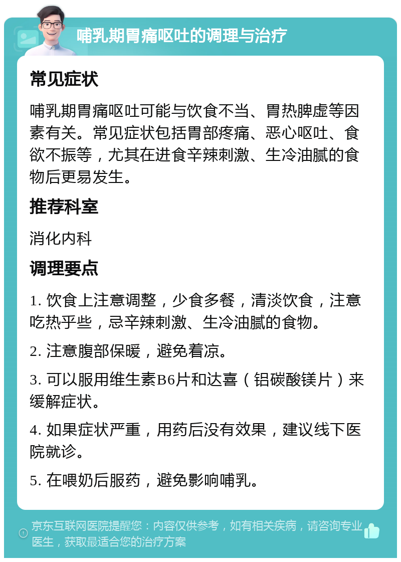 哺乳期胃痛呕吐的调理与治疗 常见症状 哺乳期胃痛呕吐可能与饮食不当、胃热脾虚等因素有关。常见症状包括胃部疼痛、恶心呕吐、食欲不振等，尤其在进食辛辣刺激、生冷油腻的食物后更易发生。 推荐科室 消化内科 调理要点 1. 饮食上注意调整，少食多餐，清淡饮食，注意吃热乎些，忌辛辣刺激、生冷油腻的食物。 2. 注意腹部保暖，避免着凉。 3. 可以服用维生素B6片和达喜（铝碳酸镁片）来缓解症状。 4. 如果症状严重，用药后没有效果，建议线下医院就诊。 5. 在喂奶后服药，避免影响哺乳。