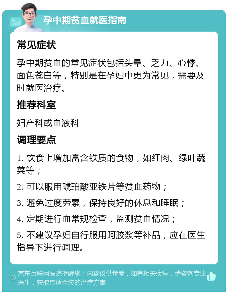 孕中期贫血就医指南 常见症状 孕中期贫血的常见症状包括头晕、乏力、心悸、面色苍白等，特别是在孕妇中更为常见，需要及时就医治疗。 推荐科室 妇产科或血液科 调理要点 1. 饮食上增加富含铁质的食物，如红肉、绿叶蔬菜等； 2. 可以服用琥珀酸亚铁片等贫血药物； 3. 避免过度劳累，保持良好的休息和睡眠； 4. 定期进行血常规检查，监测贫血情况； 5. 不建议孕妇自行服用阿胶浆等补品，应在医生指导下进行调理。