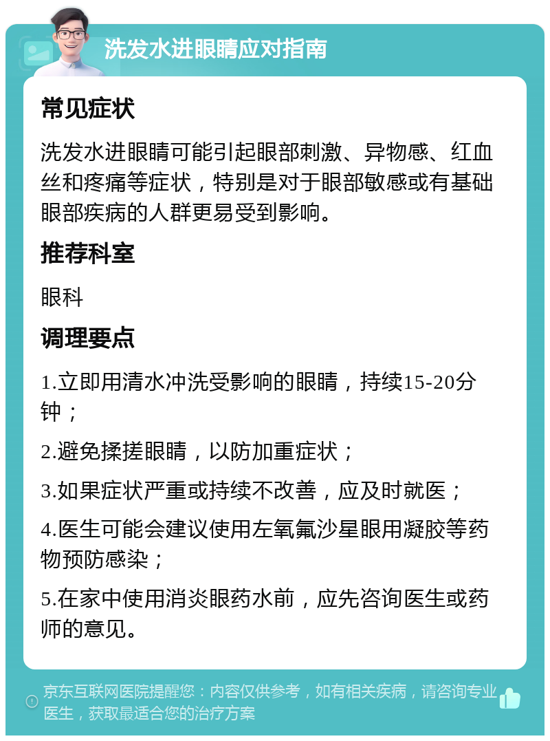 洗发水进眼睛应对指南 常见症状 洗发水进眼睛可能引起眼部刺激、异物感、红血丝和疼痛等症状，特别是对于眼部敏感或有基础眼部疾病的人群更易受到影响。 推荐科室 眼科 调理要点 1.立即用清水冲洗受影响的眼睛，持续15-20分钟； 2.避免揉搓眼睛，以防加重症状； 3.如果症状严重或持续不改善，应及时就医； 4.医生可能会建议使用左氧氟沙星眼用凝胶等药物预防感染； 5.在家中使用消炎眼药水前，应先咨询医生或药师的意见。