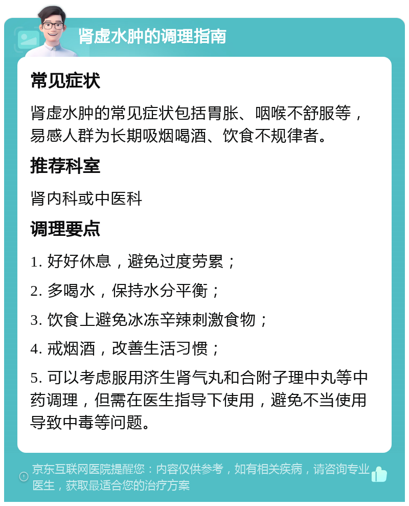 肾虚水肿的调理指南 常见症状 肾虚水肿的常见症状包括胃胀、咽喉不舒服等，易感人群为长期吸烟喝酒、饮食不规律者。 推荐科室 肾内科或中医科 调理要点 1. 好好休息，避免过度劳累； 2. 多喝水，保持水分平衡； 3. 饮食上避免冰冻辛辣刺激食物； 4. 戒烟酒，改善生活习惯； 5. 可以考虑服用济生肾气丸和合附子理中丸等中药调理，但需在医生指导下使用，避免不当使用导致中毒等问题。