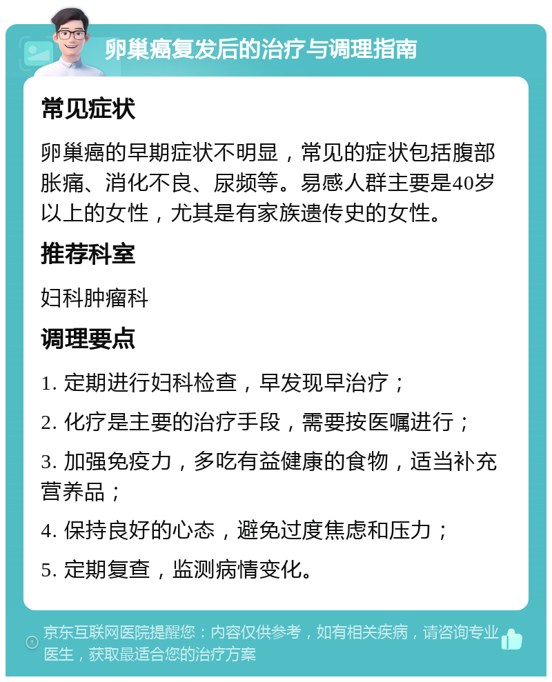 卵巢癌复发后的治疗与调理指南 常见症状 卵巢癌的早期症状不明显，常见的症状包括腹部胀痛、消化不良、尿频等。易感人群主要是40岁以上的女性，尤其是有家族遗传史的女性。 推荐科室 妇科肿瘤科 调理要点 1. 定期进行妇科检查，早发现早治疗； 2. 化疗是主要的治疗手段，需要按医嘱进行； 3. 加强免疫力，多吃有益健康的食物，适当补充营养品； 4. 保持良好的心态，避免过度焦虑和压力； 5. 定期复查，监测病情变化。