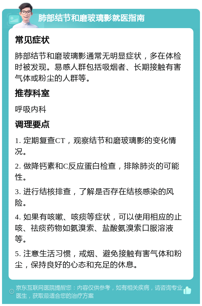 肺部结节和磨玻璃影就医指南 常见症状 肺部结节和磨玻璃影通常无明显症状，多在体检时被发现。易感人群包括吸烟者、长期接触有害气体或粉尘的人群等。 推荐科室 呼吸内科 调理要点 1. 定期复查CT，观察结节和磨玻璃影的变化情况。 2. 做降钙素和C反应蛋白检查，排除肺炎的可能性。 3. 进行结核排查，了解是否存在结核感染的风险。 4. 如果有咳嗽、咳痰等症状，可以使用相应的止咳、祛痰药物如氨溴索、盐酸氨溴索口服溶液等。 5. 注意生活习惯，戒烟、避免接触有害气体和粉尘，保持良好的心态和充足的休息。