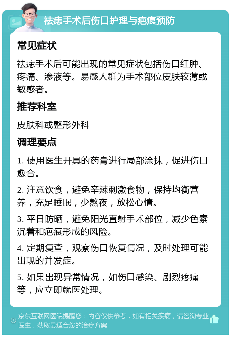 祛痣手术后伤口护理与疤痕预防 常见症状 祛痣手术后可能出现的常见症状包括伤口红肿、疼痛、渗液等。易感人群为手术部位皮肤较薄或敏感者。 推荐科室 皮肤科或整形外科 调理要点 1. 使用医生开具的药膏进行局部涂抹，促进伤口愈合。 2. 注意饮食，避免辛辣刺激食物，保持均衡营养，充足睡眠，少熬夜，放松心情。 3. 平日防晒，避免阳光直射手术部位，减少色素沉着和疤痕形成的风险。 4. 定期复查，观察伤口恢复情况，及时处理可能出现的并发症。 5. 如果出现异常情况，如伤口感染、剧烈疼痛等，应立即就医处理。