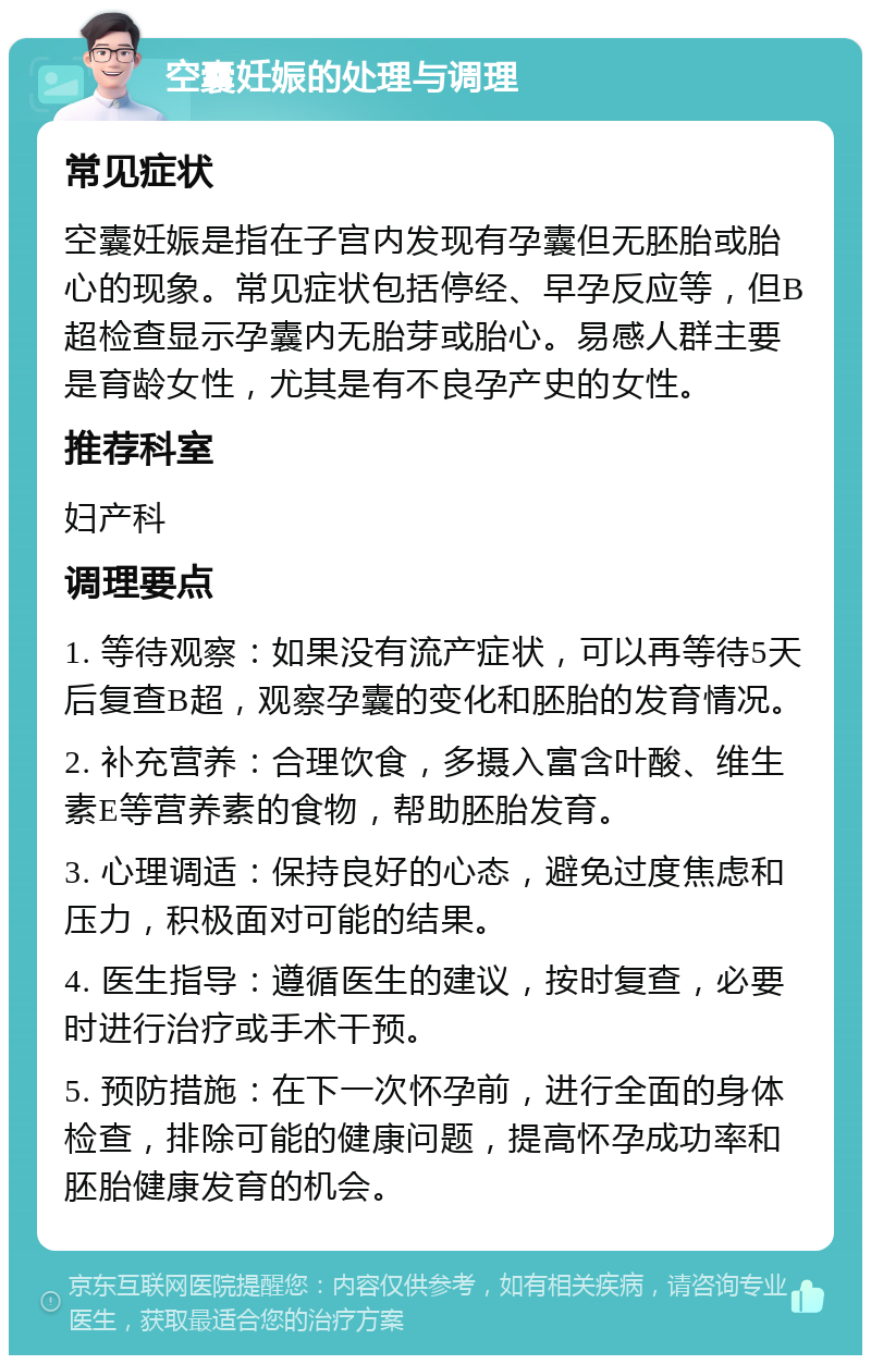 空囊妊娠的处理与调理 常见症状 空囊妊娠是指在子宫内发现有孕囊但无胚胎或胎心的现象。常见症状包括停经、早孕反应等，但B超检查显示孕囊内无胎芽或胎心。易感人群主要是育龄女性，尤其是有不良孕产史的女性。 推荐科室 妇产科 调理要点 1. 等待观察：如果没有流产症状，可以再等待5天后复查B超，观察孕囊的变化和胚胎的发育情况。 2. 补充营养：合理饮食，多摄入富含叶酸、维生素E等营养素的食物，帮助胚胎发育。 3. 心理调适：保持良好的心态，避免过度焦虑和压力，积极面对可能的结果。 4. 医生指导：遵循医生的建议，按时复查，必要时进行治疗或手术干预。 5. 预防措施：在下一次怀孕前，进行全面的身体检查，排除可能的健康问题，提高怀孕成功率和胚胎健康发育的机会。