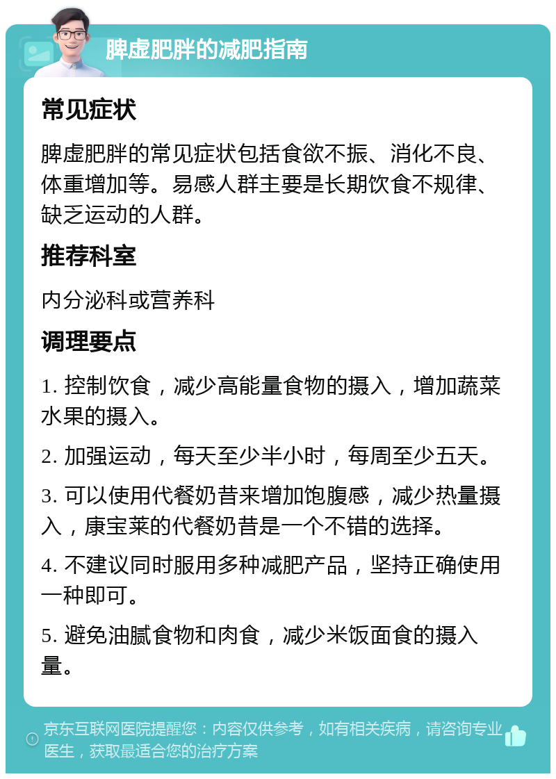 脾虚肥胖的减肥指南 常见症状 脾虚肥胖的常见症状包括食欲不振、消化不良、体重增加等。易感人群主要是长期饮食不规律、缺乏运动的人群。 推荐科室 内分泌科或营养科 调理要点 1. 控制饮食，减少高能量食物的摄入，增加蔬菜水果的摄入。 2. 加强运动，每天至少半小时，每周至少五天。 3. 可以使用代餐奶昔来增加饱腹感，减少热量摄入，康宝莱的代餐奶昔是一个不错的选择。 4. 不建议同时服用多种减肥产品，坚持正确使用一种即可。 5. 避免油腻食物和肉食，减少米饭面食的摄入量。