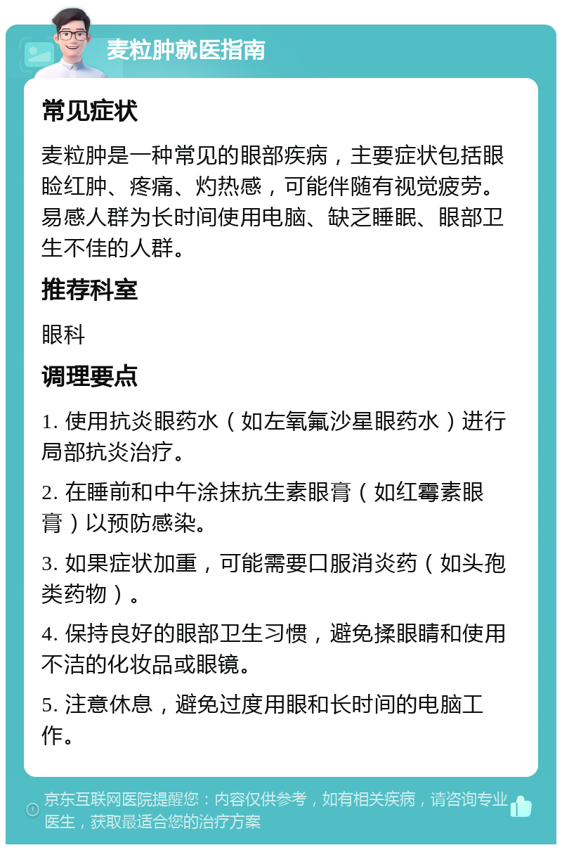 麦粒肿就医指南 常见症状 麦粒肿是一种常见的眼部疾病，主要症状包括眼睑红肿、疼痛、灼热感，可能伴随有视觉疲劳。易感人群为长时间使用电脑、缺乏睡眠、眼部卫生不佳的人群。 推荐科室 眼科 调理要点 1. 使用抗炎眼药水（如左氧氟沙星眼药水）进行局部抗炎治疗。 2. 在睡前和中午涂抹抗生素眼膏（如红霉素眼膏）以预防感染。 3. 如果症状加重，可能需要口服消炎药（如头孢类药物）。 4. 保持良好的眼部卫生习惯，避免揉眼睛和使用不洁的化妆品或眼镜。 5. 注意休息，避免过度用眼和长时间的电脑工作。