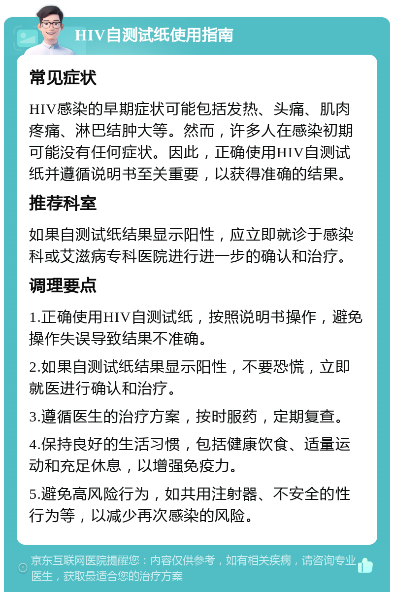 HIV自测试纸使用指南 常见症状 HIV感染的早期症状可能包括发热、头痛、肌肉疼痛、淋巴结肿大等。然而，许多人在感染初期可能没有任何症状。因此，正确使用HIV自测试纸并遵循说明书至关重要，以获得准确的结果。 推荐科室 如果自测试纸结果显示阳性，应立即就诊于感染科或艾滋病专科医院进行进一步的确认和治疗。 调理要点 1.正确使用HIV自测试纸，按照说明书操作，避免操作失误导致结果不准确。 2.如果自测试纸结果显示阳性，不要恐慌，立即就医进行确认和治疗。 3.遵循医生的治疗方案，按时服药，定期复查。 4.保持良好的生活习惯，包括健康饮食、适量运动和充足休息，以增强免疫力。 5.避免高风险行为，如共用注射器、不安全的性行为等，以减少再次感染的风险。