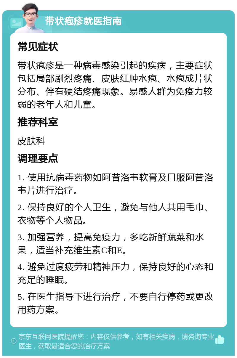 带状疱疹就医指南 常见症状 带状疱疹是一种病毒感染引起的疾病，主要症状包括局部剧烈疼痛、皮肤红肿水疱、水疱成片状分布、伴有硬结疼痛现象。易感人群为免疫力较弱的老年人和儿童。 推荐科室 皮肤科 调理要点 1. 使用抗病毒药物如阿昔洛韦软膏及口服阿昔洛韦片进行治疗。 2. 保持良好的个人卫生，避免与他人共用毛巾、衣物等个人物品。 3. 加强营养，提高免疫力，多吃新鲜蔬菜和水果，适当补充维生素C和E。 4. 避免过度疲劳和精神压力，保持良好的心态和充足的睡眠。 5. 在医生指导下进行治疗，不要自行停药或更改用药方案。