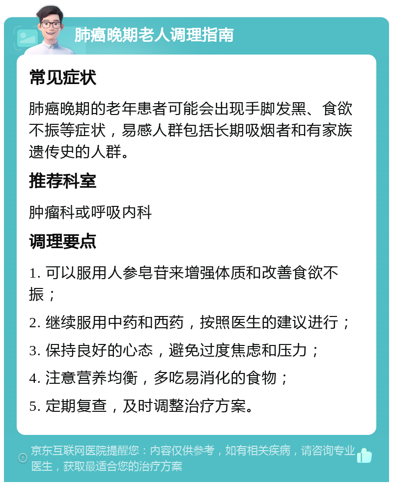 肺癌晚期老人调理指南 常见症状 肺癌晚期的老年患者可能会出现手脚发黑、食欲不振等症状，易感人群包括长期吸烟者和有家族遗传史的人群。 推荐科室 肿瘤科或呼吸内科 调理要点 1. 可以服用人参皂苷来增强体质和改善食欲不振； 2. 继续服用中药和西药，按照医生的建议进行； 3. 保持良好的心态，避免过度焦虑和压力； 4. 注意营养均衡，多吃易消化的食物； 5. 定期复查，及时调整治疗方案。