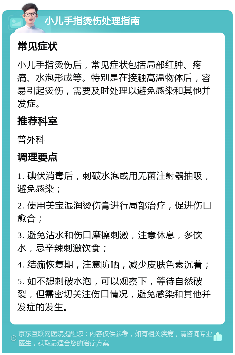 小儿手指烫伤处理指南 常见症状 小儿手指烫伤后，常见症状包括局部红肿、疼痛、水泡形成等。特别是在接触高温物体后，容易引起烫伤，需要及时处理以避免感染和其他并发症。 推荐科室 普外科 调理要点 1. 碘伏消毒后，刺破水泡或用无菌注射器抽吸，避免感染； 2. 使用美宝湿润烫伤膏进行局部治疗，促进伤口愈合； 3. 避免沾水和伤口摩擦刺激，注意休息，多饮水，忌辛辣刺激饮食； 4. 结痂恢复期，注意防晒，减少皮肤色素沉着； 5. 如不想刺破水泡，可以观察下，等待自然破裂，但需密切关注伤口情况，避免感染和其他并发症的发生。