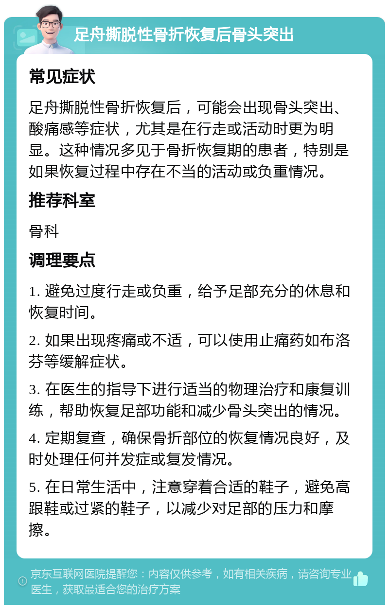 足舟撕脱性骨折恢复后骨头突出 常见症状 足舟撕脱性骨折恢复后，可能会出现骨头突出、酸痛感等症状，尤其是在行走或活动时更为明显。这种情况多见于骨折恢复期的患者，特别是如果恢复过程中存在不当的活动或负重情况。 推荐科室 骨科 调理要点 1. 避免过度行走或负重，给予足部充分的休息和恢复时间。 2. 如果出现疼痛或不适，可以使用止痛药如布洛芬等缓解症状。 3. 在医生的指导下进行适当的物理治疗和康复训练，帮助恢复足部功能和减少骨头突出的情况。 4. 定期复查，确保骨折部位的恢复情况良好，及时处理任何并发症或复发情况。 5. 在日常生活中，注意穿着合适的鞋子，避免高跟鞋或过紧的鞋子，以减少对足部的压力和摩擦。