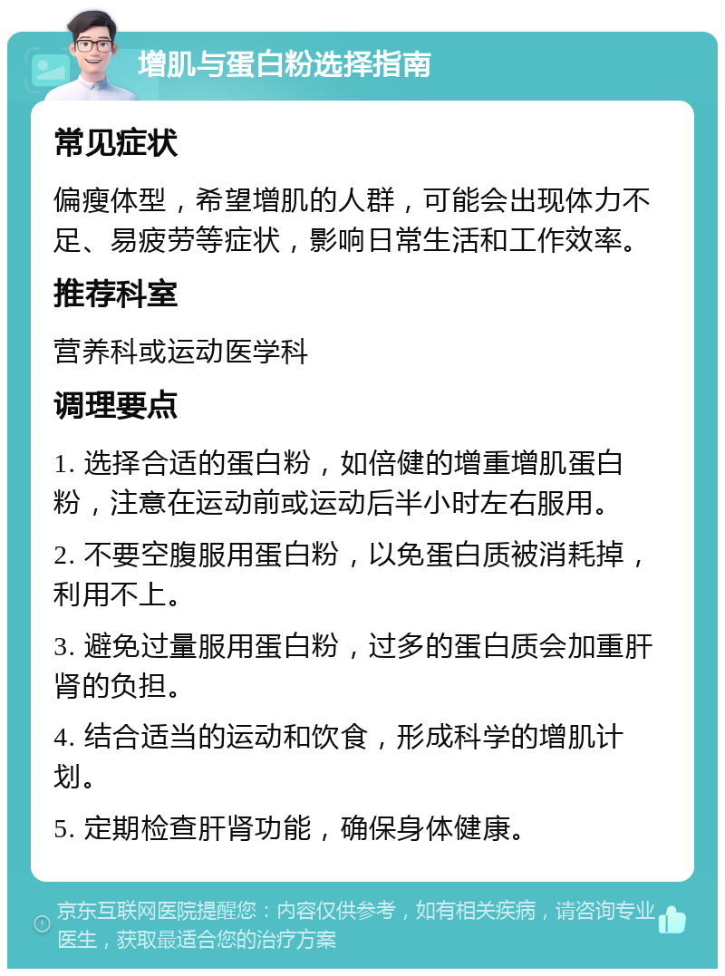 增肌与蛋白粉选择指南 常见症状 偏瘦体型，希望增肌的人群，可能会出现体力不足、易疲劳等症状，影响日常生活和工作效率。 推荐科室 营养科或运动医学科 调理要点 1. 选择合适的蛋白粉，如倍健的增重增肌蛋白粉，注意在运动前或运动后半小时左右服用。 2. 不要空腹服用蛋白粉，以免蛋白质被消耗掉，利用不上。 3. 避免过量服用蛋白粉，过多的蛋白质会加重肝肾的负担。 4. 结合适当的运动和饮食，形成科学的增肌计划。 5. 定期检查肝肾功能，确保身体健康。