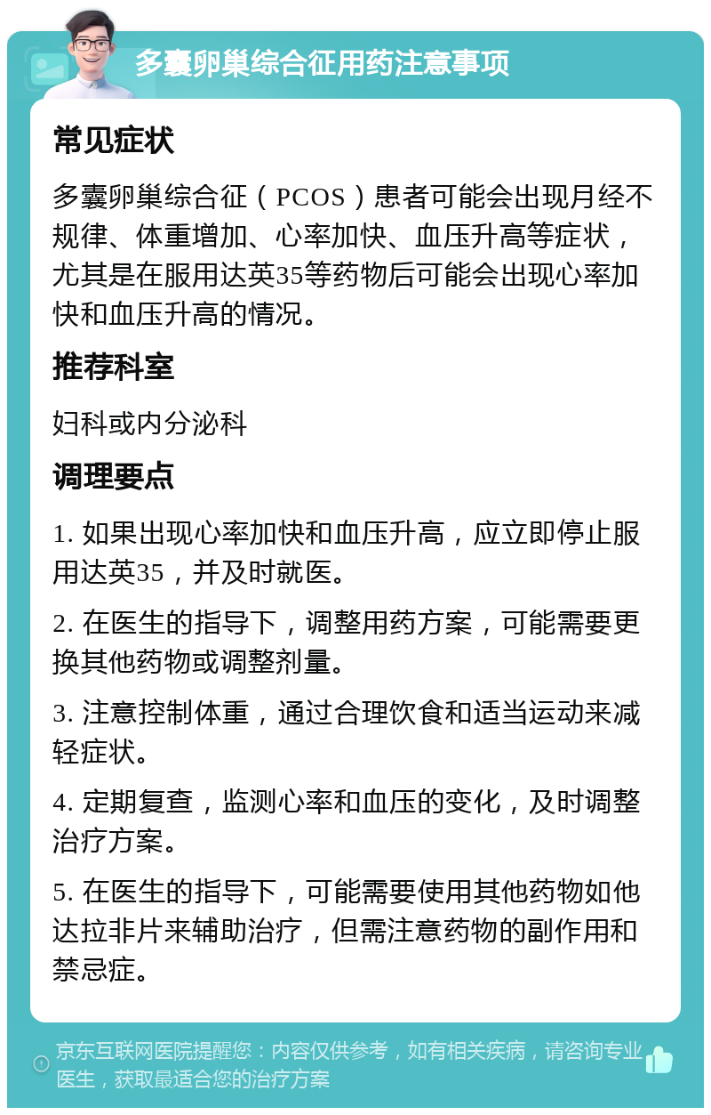 多囊卵巢综合征用药注意事项 常见症状 多囊卵巢综合征（PCOS）患者可能会出现月经不规律、体重增加、心率加快、血压升高等症状，尤其是在服用达英35等药物后可能会出现心率加快和血压升高的情况。 推荐科室 妇科或内分泌科 调理要点 1. 如果出现心率加快和血压升高，应立即停止服用达英35，并及时就医。 2. 在医生的指导下，调整用药方案，可能需要更换其他药物或调整剂量。 3. 注意控制体重，通过合理饮食和适当运动来减轻症状。 4. 定期复查，监测心率和血压的变化，及时调整治疗方案。 5. 在医生的指导下，可能需要使用其他药物如他达拉非片来辅助治疗，但需注意药物的副作用和禁忌症。