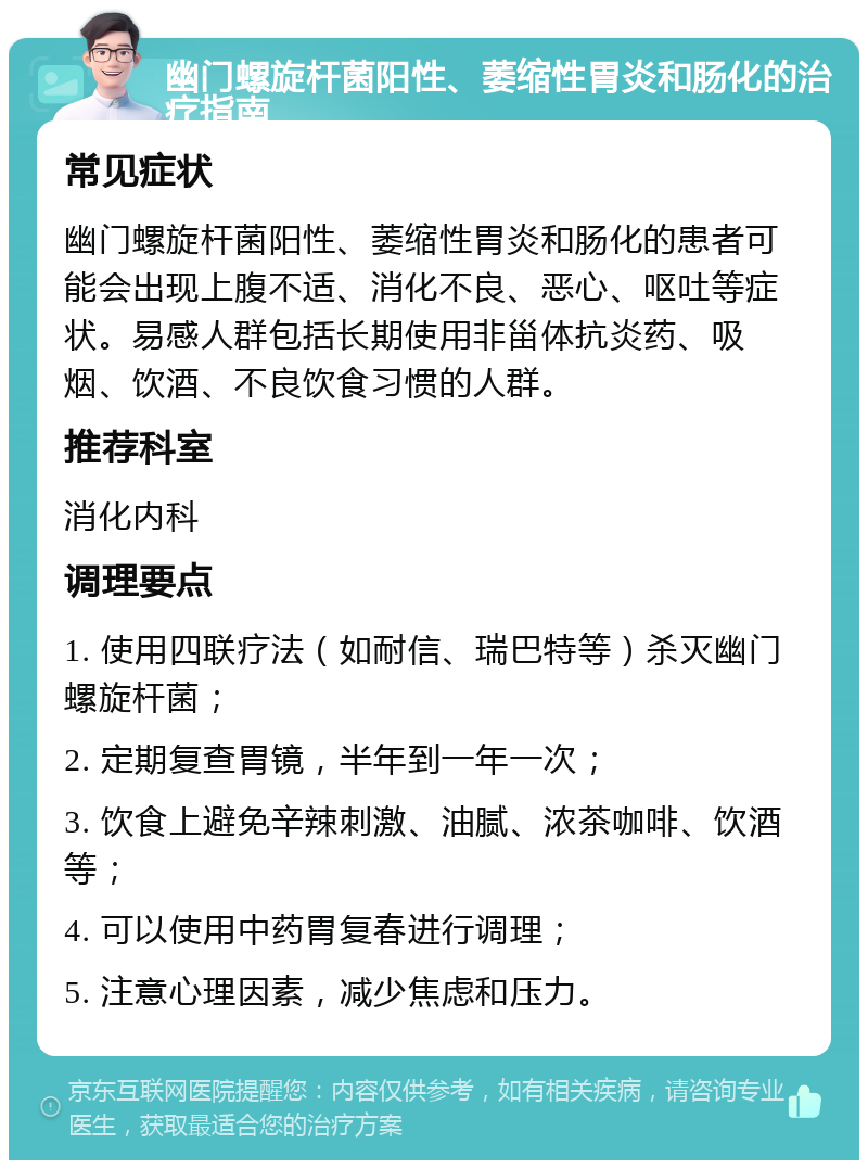 幽门螺旋杆菌阳性、萎缩性胃炎和肠化的治疗指南 常见症状 幽门螺旋杆菌阳性、萎缩性胃炎和肠化的患者可能会出现上腹不适、消化不良、恶心、呕吐等症状。易感人群包括长期使用非甾体抗炎药、吸烟、饮酒、不良饮食习惯的人群。 推荐科室 消化内科 调理要点 1. 使用四联疗法（如耐信、瑞巴特等）杀灭幽门螺旋杆菌； 2. 定期复查胃镜，半年到一年一次； 3. 饮食上避免辛辣刺激、油腻、浓茶咖啡、饮酒等； 4. 可以使用中药胃复春进行调理； 5. 注意心理因素，减少焦虑和压力。