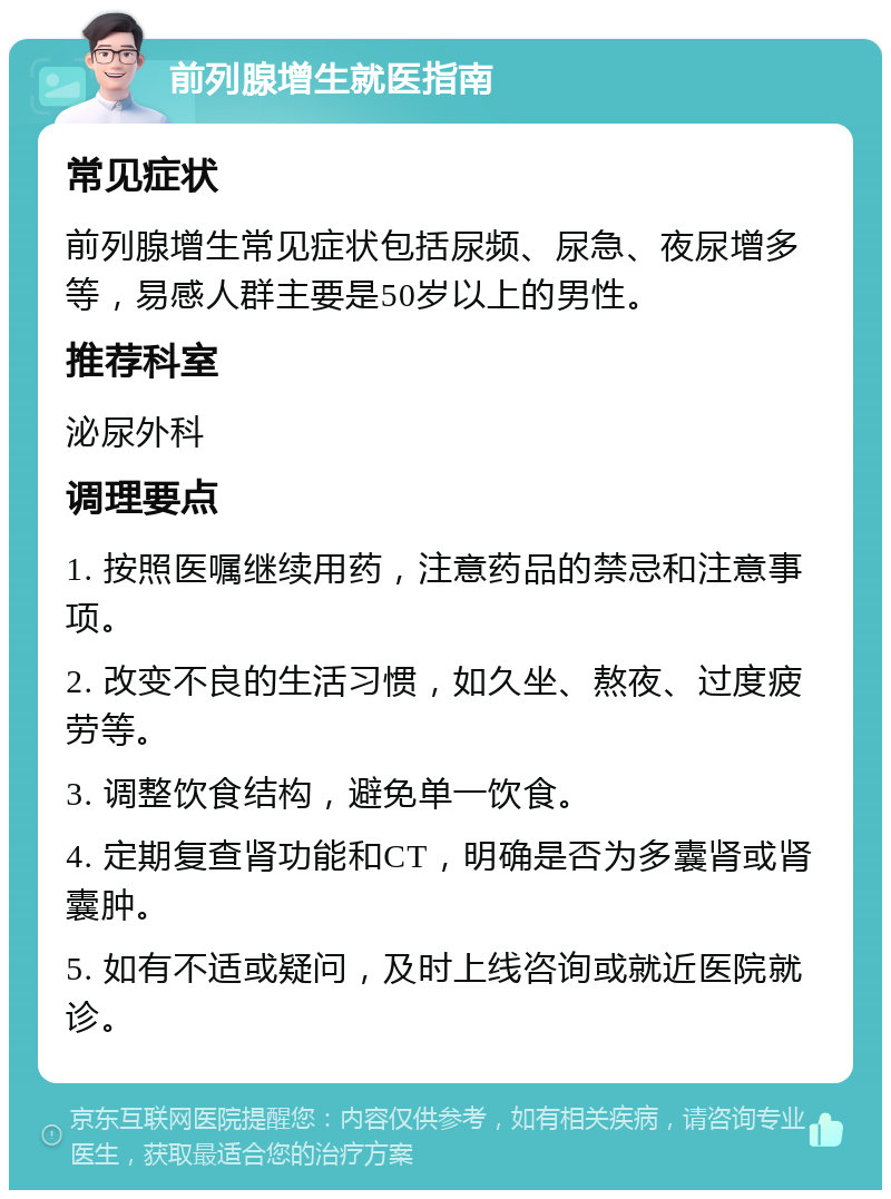 前列腺增生就医指南 常见症状 前列腺增生常见症状包括尿频、尿急、夜尿增多等，易感人群主要是50岁以上的男性。 推荐科室 泌尿外科 调理要点 1. 按照医嘱继续用药，注意药品的禁忌和注意事项。 2. 改变不良的生活习惯，如久坐、熬夜、过度疲劳等。 3. 调整饮食结构，避免单一饮食。 4. 定期复查肾功能和CT，明确是否为多囊肾或肾囊肿。 5. 如有不适或疑问，及时上线咨询或就近医院就诊。