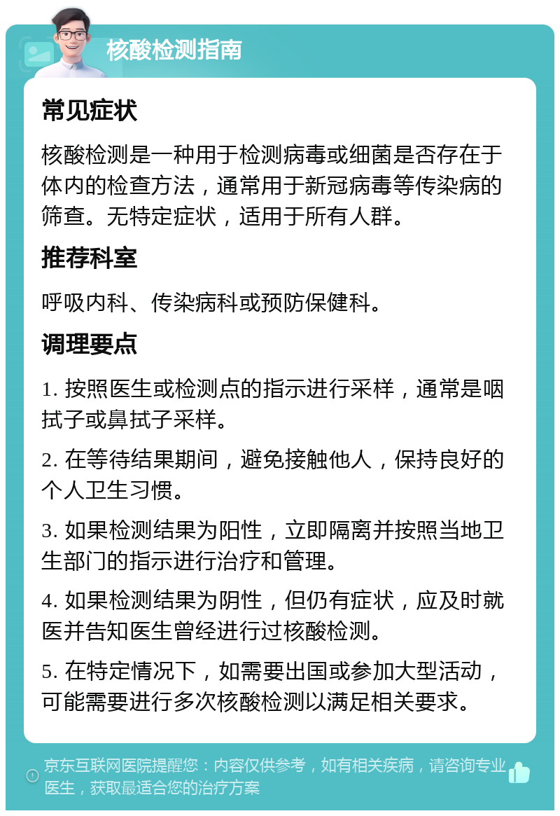 核酸检测指南 常见症状 核酸检测是一种用于检测病毒或细菌是否存在于体内的检查方法，通常用于新冠病毒等传染病的筛查。无特定症状，适用于所有人群。 推荐科室 呼吸内科、传染病科或预防保健科。 调理要点 1. 按照医生或检测点的指示进行采样，通常是咽拭子或鼻拭子采样。 2. 在等待结果期间，避免接触他人，保持良好的个人卫生习惯。 3. 如果检测结果为阳性，立即隔离并按照当地卫生部门的指示进行治疗和管理。 4. 如果检测结果为阴性，但仍有症状，应及时就医并告知医生曾经进行过核酸检测。 5. 在特定情况下，如需要出国或参加大型活动，可能需要进行多次核酸检测以满足相关要求。