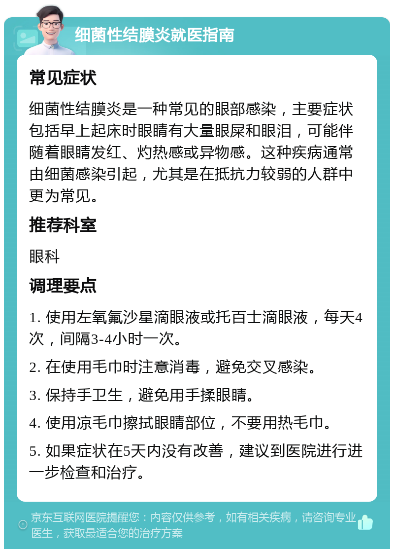 细菌性结膜炎就医指南 常见症状 细菌性结膜炎是一种常见的眼部感染，主要症状包括早上起床时眼睛有大量眼屎和眼泪，可能伴随着眼睛发红、灼热感或异物感。这种疾病通常由细菌感染引起，尤其是在抵抗力较弱的人群中更为常见。 推荐科室 眼科 调理要点 1. 使用左氧氟沙星滴眼液或托百士滴眼液，每天4次，间隔3-4小时一次。 2. 在使用毛巾时注意消毒，避免交叉感染。 3. 保持手卫生，避免用手揉眼睛。 4. 使用凉毛巾擦拭眼睛部位，不要用热毛巾。 5. 如果症状在5天内没有改善，建议到医院进行进一步检查和治疗。