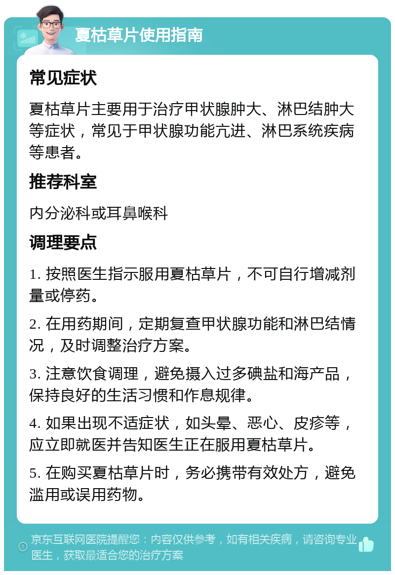 夏枯草片使用指南 常见症状 夏枯草片主要用于治疗甲状腺肿大、淋巴结肿大等症状，常见于甲状腺功能亢进、淋巴系统疾病等患者。 推荐科室 内分泌科或耳鼻喉科 调理要点 1. 按照医生指示服用夏枯草片，不可自行增减剂量或停药。 2. 在用药期间，定期复查甲状腺功能和淋巴结情况，及时调整治疗方案。 3. 注意饮食调理，避免摄入过多碘盐和海产品，保持良好的生活习惯和作息规律。 4. 如果出现不适症状，如头晕、恶心、皮疹等，应立即就医并告知医生正在服用夏枯草片。 5. 在购买夏枯草片时，务必携带有效处方，避免滥用或误用药物。