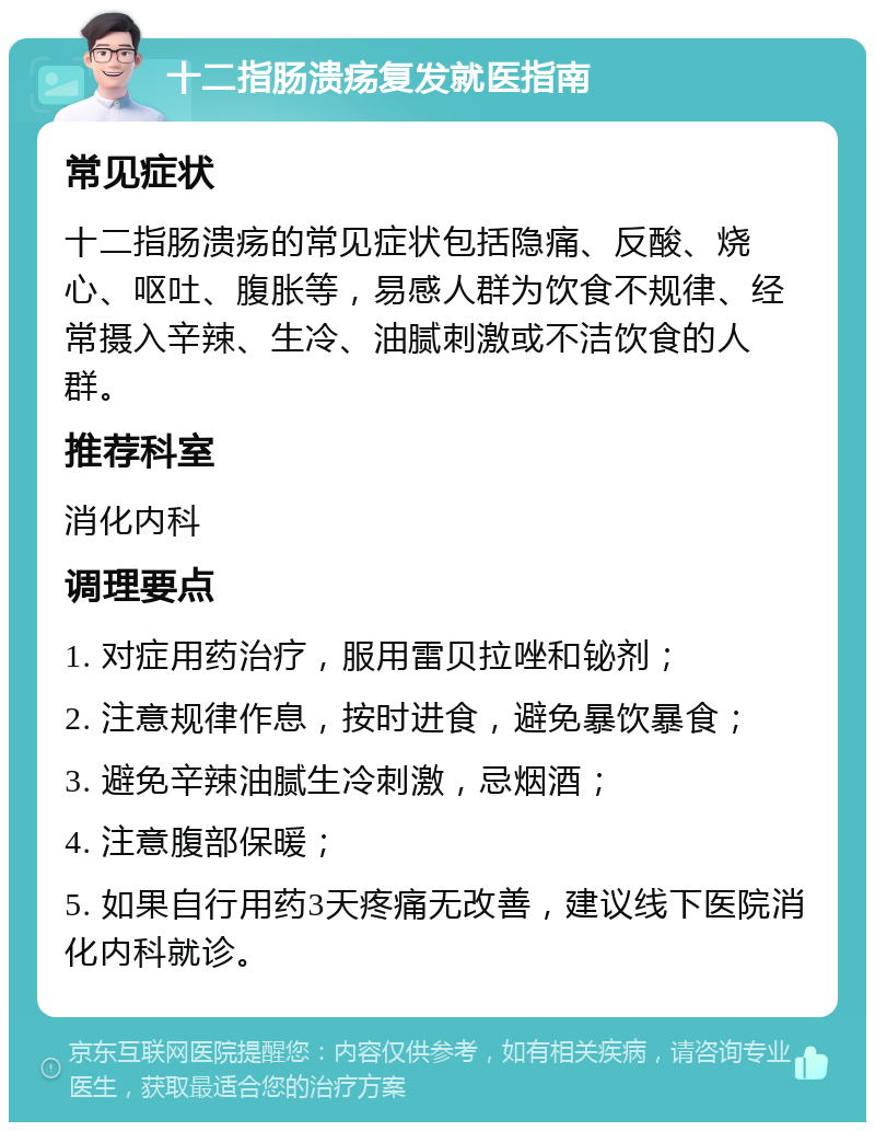 十二指肠溃疡复发就医指南 常见症状 十二指肠溃疡的常见症状包括隐痛、反酸、烧心、呕吐、腹胀等，易感人群为饮食不规律、经常摄入辛辣、生冷、油腻刺激或不洁饮食的人群。 推荐科室 消化内科 调理要点 1. 对症用药治疗，服用雷贝拉唑和铋剂； 2. 注意规律作息，按时进食，避免暴饮暴食； 3. 避免辛辣油腻生冷刺激，忌烟酒； 4. 注意腹部保暖； 5. 如果自行用药3天疼痛无改善，建议线下医院消化内科就诊。