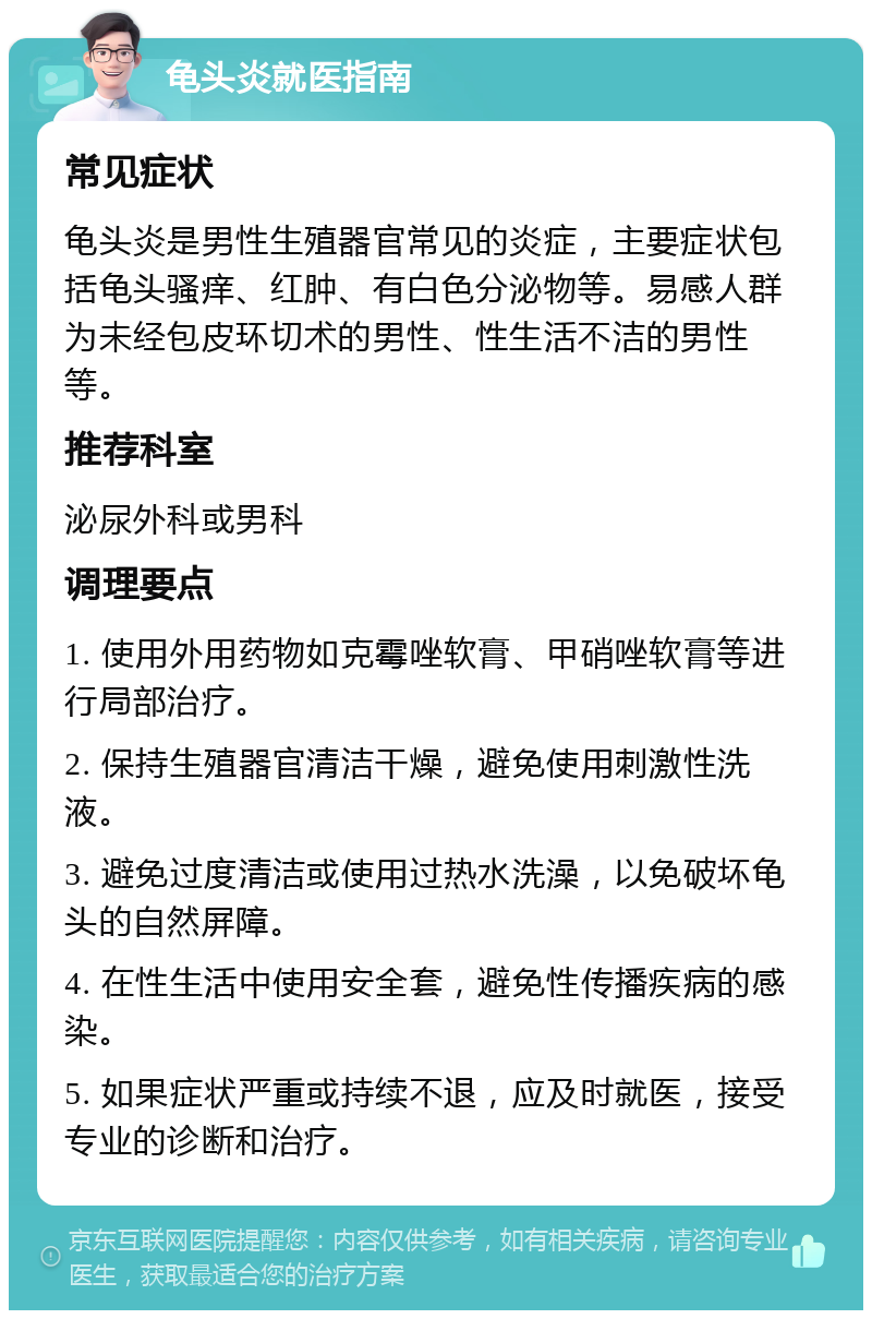 龟头炎就医指南 常见症状 龟头炎是男性生殖器官常见的炎症，主要症状包括龟头骚痒、红肿、有白色分泌物等。易感人群为未经包皮环切术的男性、性生活不洁的男性等。 推荐科室 泌尿外科或男科 调理要点 1. 使用外用药物如克霉唑软膏、甲硝唑软膏等进行局部治疗。 2. 保持生殖器官清洁干燥，避免使用刺激性洗液。 3. 避免过度清洁或使用过热水洗澡，以免破坏龟头的自然屏障。 4. 在性生活中使用安全套，避免性传播疾病的感染。 5. 如果症状严重或持续不退，应及时就医，接受专业的诊断和治疗。