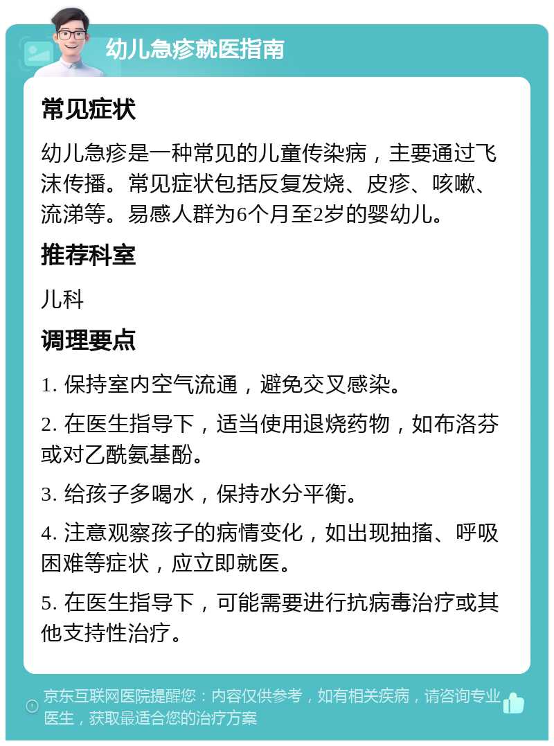 幼儿急疹就医指南 常见症状 幼儿急疹是一种常见的儿童传染病，主要通过飞沫传播。常见症状包括反复发烧、皮疹、咳嗽、流涕等。易感人群为6个月至2岁的婴幼儿。 推荐科室 儿科 调理要点 1. 保持室内空气流通，避免交叉感染。 2. 在医生指导下，适当使用退烧药物，如布洛芬或对乙酰氨基酚。 3. 给孩子多喝水，保持水分平衡。 4. 注意观察孩子的病情变化，如出现抽搐、呼吸困难等症状，应立即就医。 5. 在医生指导下，可能需要进行抗病毒治疗或其他支持性治疗。