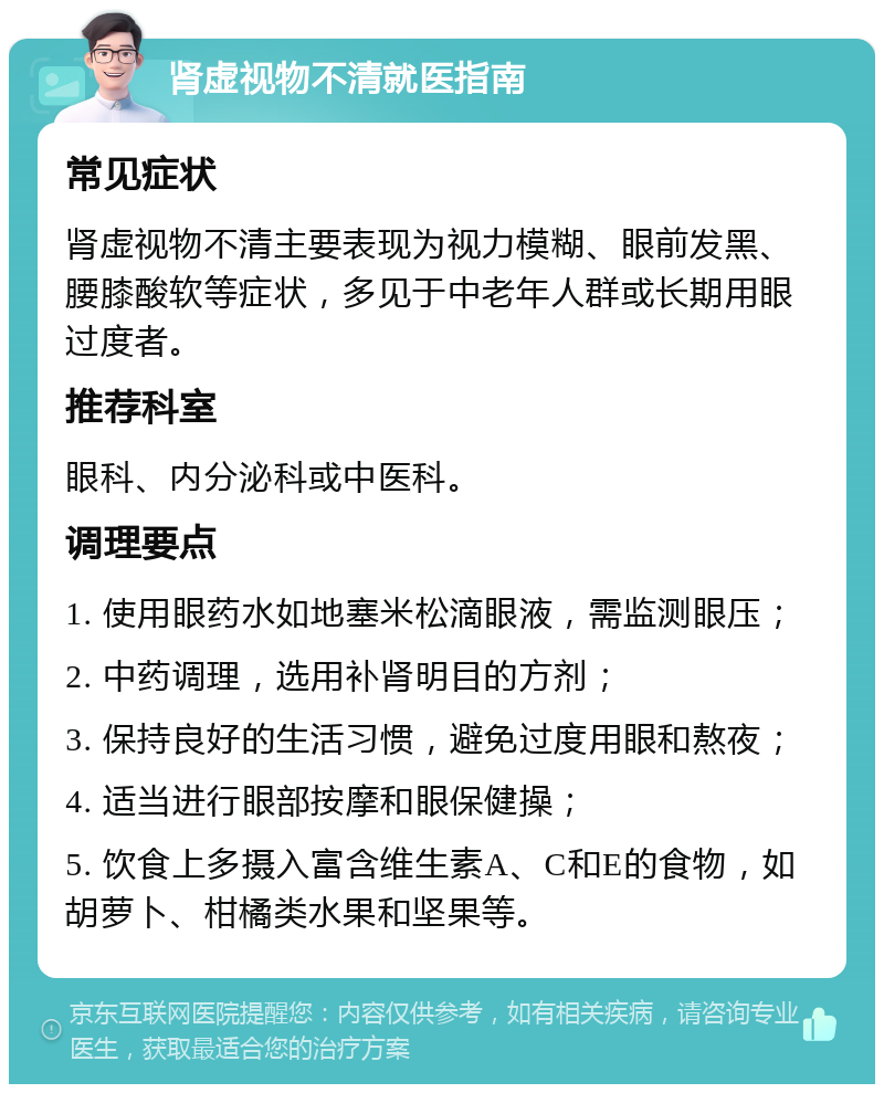 肾虚视物不清就医指南 常见症状 肾虚视物不清主要表现为视力模糊、眼前发黑、腰膝酸软等症状，多见于中老年人群或长期用眼过度者。 推荐科室 眼科、内分泌科或中医科。 调理要点 1. 使用眼药水如地塞米松滴眼液，需监测眼压； 2. 中药调理，选用补肾明目的方剂； 3. 保持良好的生活习惯，避免过度用眼和熬夜； 4. 适当进行眼部按摩和眼保健操； 5. 饮食上多摄入富含维生素A、C和E的食物，如胡萝卜、柑橘类水果和坚果等。