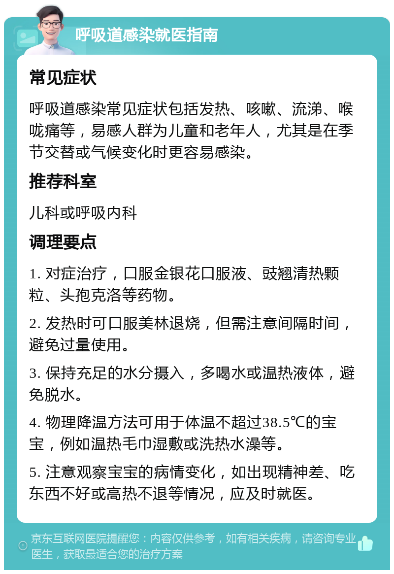 呼吸道感染就医指南 常见症状 呼吸道感染常见症状包括发热、咳嗽、流涕、喉咙痛等，易感人群为儿童和老年人，尤其是在季节交替或气候变化时更容易感染。 推荐科室 儿科或呼吸内科 调理要点 1. 对症治疗，口服金银花口服液、豉翘清热颗粒、头孢克洛等药物。 2. 发热时可口服美林退烧，但需注意间隔时间，避免过量使用。 3. 保持充足的水分摄入，多喝水或温热液体，避免脱水。 4. 物理降温方法可用于体温不超过38.5℃的宝宝，例如温热毛巾湿敷或洗热水澡等。 5. 注意观察宝宝的病情变化，如出现精神差、吃东西不好或高热不退等情况，应及时就医。