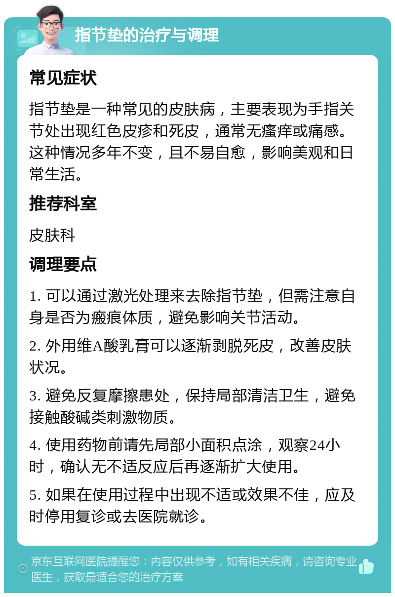 指节垫的治疗与调理 常见症状 指节垫是一种常见的皮肤病，主要表现为手指关节处出现红色皮疹和死皮，通常无瘙痒或痛感。这种情况多年不变，且不易自愈，影响美观和日常生活。 推荐科室 皮肤科 调理要点 1. 可以通过激光处理来去除指节垫，但需注意自身是否为瘢痕体质，避免影响关节活动。 2. 外用维A酸乳膏可以逐渐剥脱死皮，改善皮肤状况。 3. 避免反复摩擦患处，保持局部清洁卫生，避免接触酸碱类刺激物质。 4. 使用药物前请先局部小面积点涂，观察24小时，确认无不适反应后再逐渐扩大使用。 5. 如果在使用过程中出现不适或效果不佳，应及时停用复诊或去医院就诊。