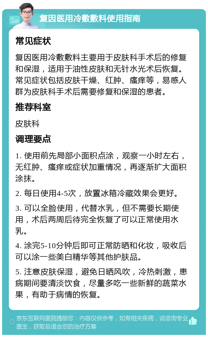 复因医用冷敷敷料使用指南 常见症状 复因医用冷敷敷料主要用于皮肤科手术后的修复和保湿，适用于油性皮肤和无针水光术后恢复。常见症状包括皮肤干燥、红肿、瘙痒等，易感人群为皮肤科手术后需要修复和保湿的患者。 推荐科室 皮肤科 调理要点 1. 使用前先局部小面积点涂，观察一小时左右，无红肿、瘙痒或症状加重情况，再逐渐扩大面积涂抹。 2. 每日使用4-5次，放置冰箱冷藏效果会更好。 3. 可以全脸使用，代替水乳，但不需要长期使用，术后两周后待完全恢复了可以正常使用水乳。 4. 涂完5-10分钟后即可正常防晒和化妆，吸收后可以涂一些美白精华等其他护肤品。 5. 注意皮肤保湿，避免日晒风吹，冷热刺激，患病期间要清淡饮食，尽量多吃一些新鲜的蔬菜水果，有助于病情的恢复。