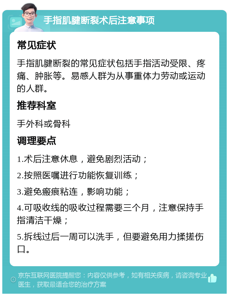 手指肌腱断裂术后注意事项 常见症状 手指肌腱断裂的常见症状包括手指活动受限、疼痛、肿胀等。易感人群为从事重体力劳动或运动的人群。 推荐科室 手外科或骨科 调理要点 1.术后注意休息，避免剧烈活动； 2.按照医嘱进行功能恢复训练； 3.避免瘢痕粘连，影响功能； 4.可吸收线的吸收过程需要三个月，注意保持手指清洁干燥； 5.拆线过后一周可以洗手，但要避免用力揉搓伤口。