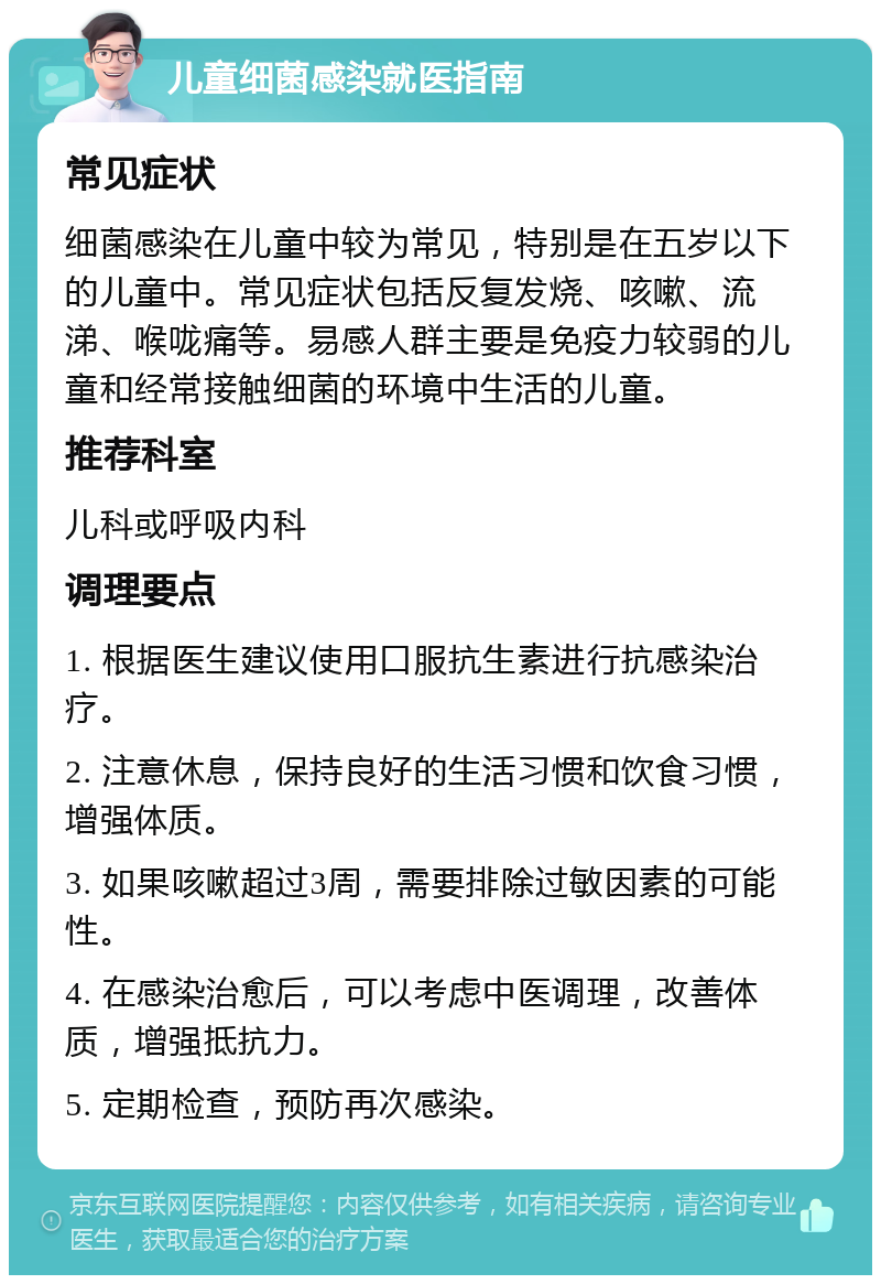 儿童细菌感染就医指南 常见症状 细菌感染在儿童中较为常见，特别是在五岁以下的儿童中。常见症状包括反复发烧、咳嗽、流涕、喉咙痛等。易感人群主要是免疫力较弱的儿童和经常接触细菌的环境中生活的儿童。 推荐科室 儿科或呼吸内科 调理要点 1. 根据医生建议使用口服抗生素进行抗感染治疗。 2. 注意休息，保持良好的生活习惯和饮食习惯，增强体质。 3. 如果咳嗽超过3周，需要排除过敏因素的可能性。 4. 在感染治愈后，可以考虑中医调理，改善体质，增强抵抗力。 5. 定期检查，预防再次感染。