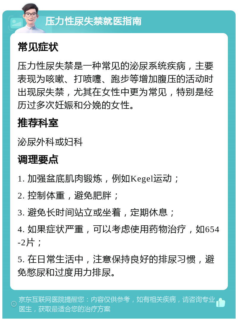 压力性尿失禁就医指南 常见症状 压力性尿失禁是一种常见的泌尿系统疾病，主要表现为咳嗽、打喷嚏、跑步等增加腹压的活动时出现尿失禁，尤其在女性中更为常见，特别是经历过多次妊娠和分娩的女性。 推荐科室 泌尿外科或妇科 调理要点 1. 加强盆底肌肉锻炼，例如Kegel运动； 2. 控制体重，避免肥胖； 3. 避免长时间站立或坐着，定期休息； 4. 如果症状严重，可以考虑使用药物治疗，如654-2片； 5. 在日常生活中，注意保持良好的排尿习惯，避免憋尿和过度用力排尿。