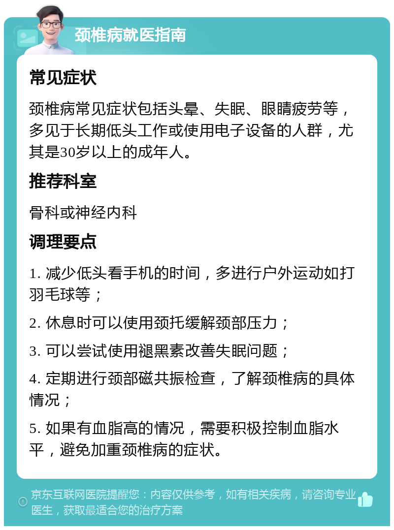 颈椎病就医指南 常见症状 颈椎病常见症状包括头晕、失眠、眼睛疲劳等，多见于长期低头工作或使用电子设备的人群，尤其是30岁以上的成年人。 推荐科室 骨科或神经内科 调理要点 1. 减少低头看手机的时间，多进行户外运动如打羽毛球等； 2. 休息时可以使用颈托缓解颈部压力； 3. 可以尝试使用褪黑素改善失眠问题； 4. 定期进行颈部磁共振检查，了解颈椎病的具体情况； 5. 如果有血脂高的情况，需要积极控制血脂水平，避免加重颈椎病的症状。